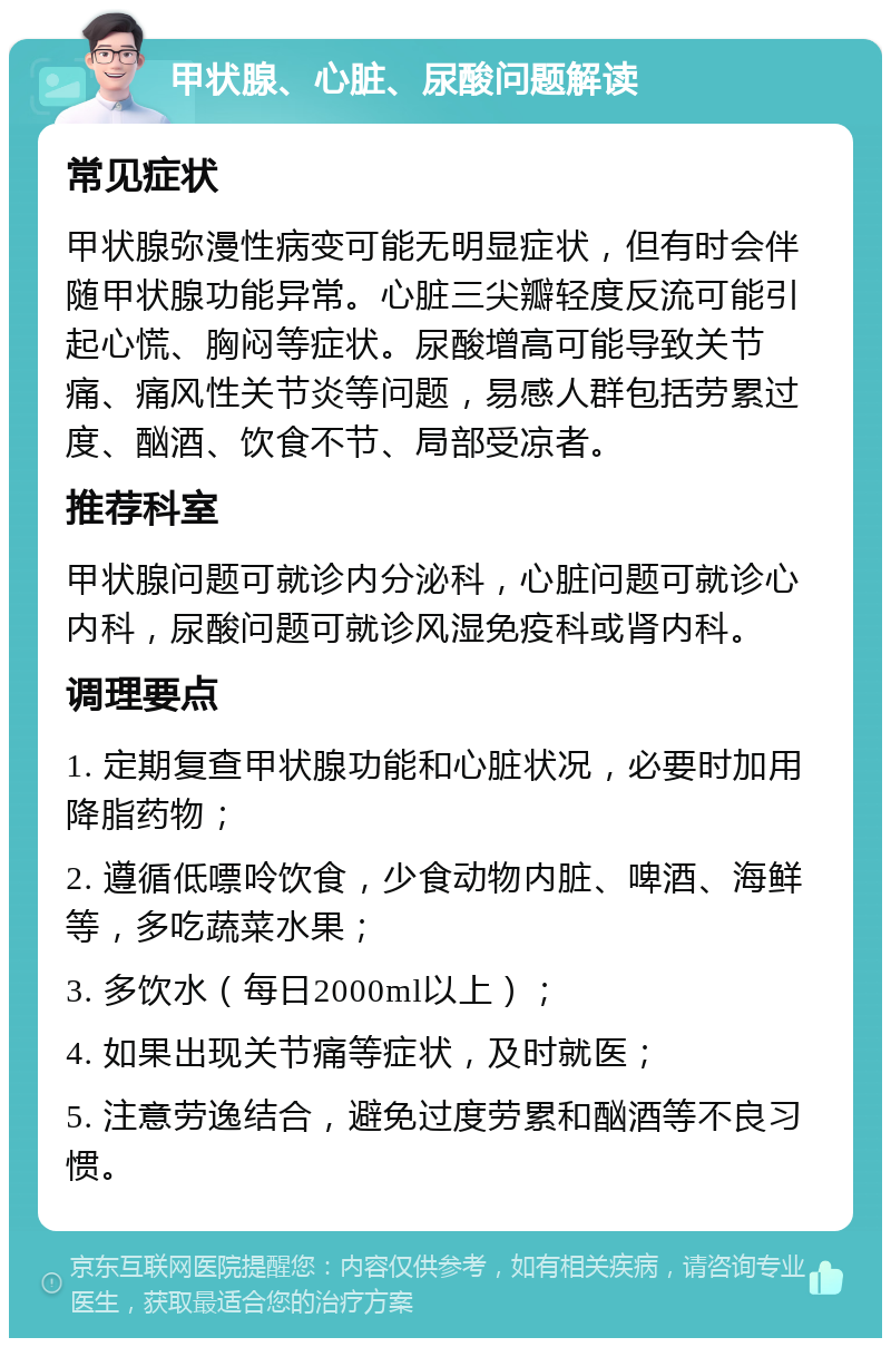 甲状腺、心脏、尿酸问题解读 常见症状 甲状腺弥漫性病变可能无明显症状，但有时会伴随甲状腺功能异常。心脏三尖瓣轻度反流可能引起心慌、胸闷等症状。尿酸增高可能导致关节痛、痛风性关节炎等问题，易感人群包括劳累过度、酗酒、饮食不节、局部受凉者。 推荐科室 甲状腺问题可就诊内分泌科，心脏问题可就诊心内科，尿酸问题可就诊风湿免疫科或肾内科。 调理要点 1. 定期复查甲状腺功能和心脏状况，必要时加用降脂药物； 2. 遵循低嘌呤饮食，少食动物内脏、啤酒、海鲜等，多吃蔬菜水果； 3. 多饮水（每日2000ml以上）； 4. 如果出现关节痛等症状，及时就医； 5. 注意劳逸结合，避免过度劳累和酗酒等不良习惯。