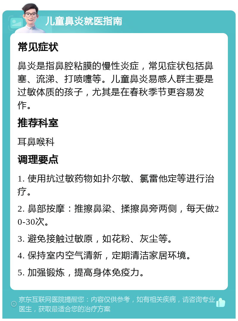 儿童鼻炎就医指南 常见症状 鼻炎是指鼻腔粘膜的慢性炎症，常见症状包括鼻塞、流涕、打喷嚏等。儿童鼻炎易感人群主要是过敏体质的孩子，尤其是在春秋季节更容易发作。 推荐科室 耳鼻喉科 调理要点 1. 使用抗过敏药物如扑尔敏、氯雷他定等进行治疗。 2. 鼻部按摩：推擦鼻梁、揉擦鼻旁两侧，每天做20-30次。 3. 避免接触过敏原，如花粉、灰尘等。 4. 保持室内空气清新，定期清洁家居环境。 5. 加强锻炼，提高身体免疫力。