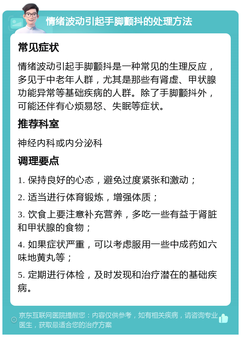 情绪波动引起手脚颤抖的处理方法 常见症状 情绪波动引起手脚颤抖是一种常见的生理反应，多见于中老年人群，尤其是那些有肾虚、甲状腺功能异常等基础疾病的人群。除了手脚颤抖外，可能还伴有心烦易怒、失眠等症状。 推荐科室 神经内科或内分泌科 调理要点 1. 保持良好的心态，避免过度紧张和激动； 2. 适当进行体育锻炼，增强体质； 3. 饮食上要注意补充营养，多吃一些有益于肾脏和甲状腺的食物； 4. 如果症状严重，可以考虑服用一些中成药如六味地黄丸等； 5. 定期进行体检，及时发现和治疗潜在的基础疾病。