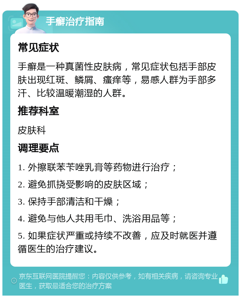 手癣治疗指南 常见症状 手癣是一种真菌性皮肤病，常见症状包括手部皮肤出现红斑、鳞屑、瘙痒等，易感人群为手部多汗、比较温暖潮湿的人群。 推荐科室 皮肤科 调理要点 1. 外擦联苯苄唑乳膏等药物进行治疗； 2. 避免抓挠受影响的皮肤区域； 3. 保持手部清洁和干燥； 4. 避免与他人共用毛巾、洗浴用品等； 5. 如果症状严重或持续不改善，应及时就医并遵循医生的治疗建议。