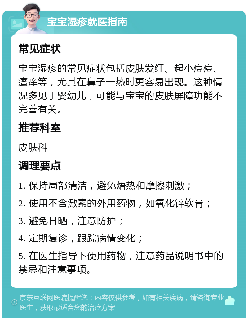 宝宝湿疹就医指南 常见症状 宝宝湿疹的常见症状包括皮肤发红、起小痘痘、瘙痒等，尤其在鼻子一热时更容易出现。这种情况多见于婴幼儿，可能与宝宝的皮肤屏障功能不完善有关。 推荐科室 皮肤科 调理要点 1. 保持局部清洁，避免焐热和摩擦刺激； 2. 使用不含激素的外用药物，如氧化锌软膏； 3. 避免日晒，注意防护； 4. 定期复诊，跟踪病情变化； 5. 在医生指导下使用药物，注意药品说明书中的禁忌和注意事项。