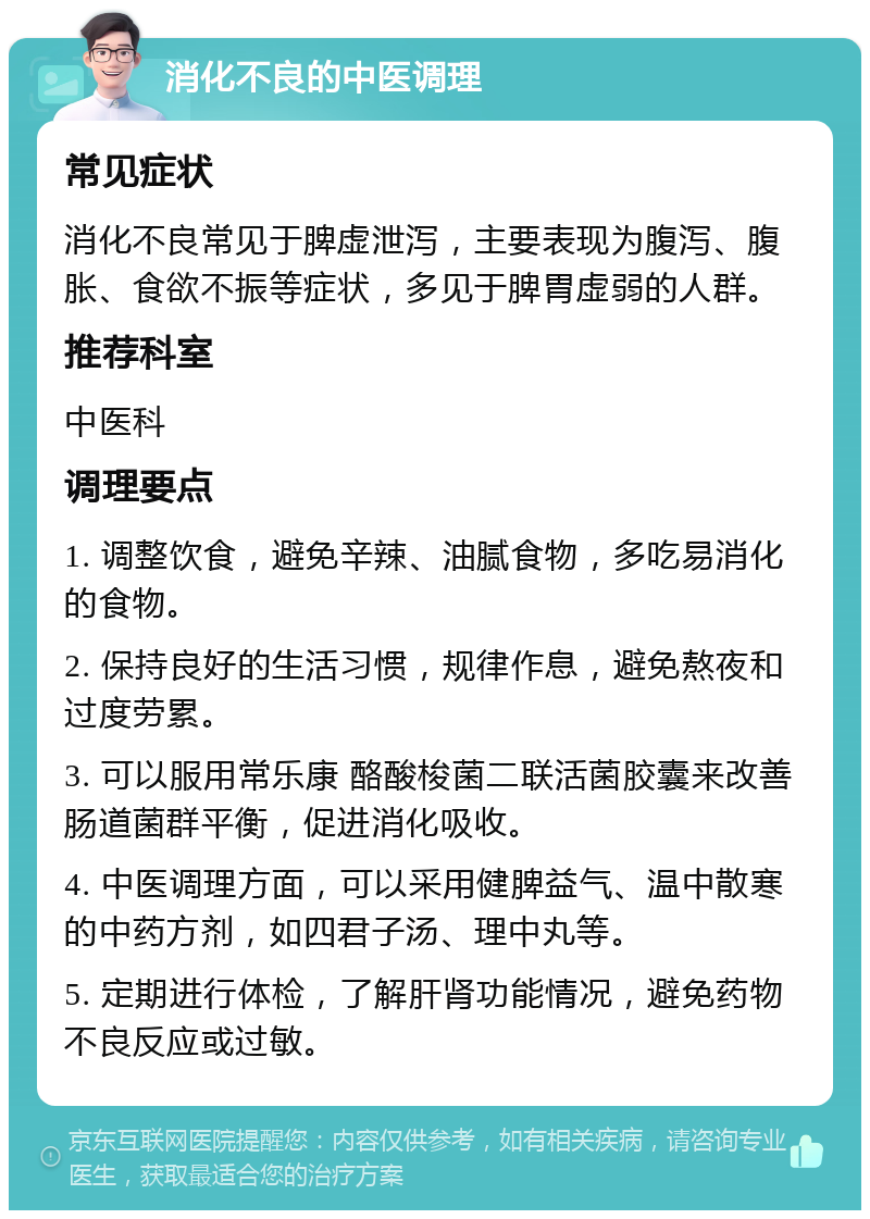 消化不良的中医调理 常见症状 消化不良常见于脾虚泄泻，主要表现为腹泻、腹胀、食欲不振等症状，多见于脾胃虚弱的人群。 推荐科室 中医科 调理要点 1. 调整饮食，避免辛辣、油腻食物，多吃易消化的食物。 2. 保持良好的生活习惯，规律作息，避免熬夜和过度劳累。 3. 可以服用常乐康 酪酸梭菌二联活菌胶囊来改善肠道菌群平衡，促进消化吸收。 4. 中医调理方面，可以采用健脾益气、温中散寒的中药方剂，如四君子汤、理中丸等。 5. 定期进行体检，了解肝肾功能情况，避免药物不良反应或过敏。