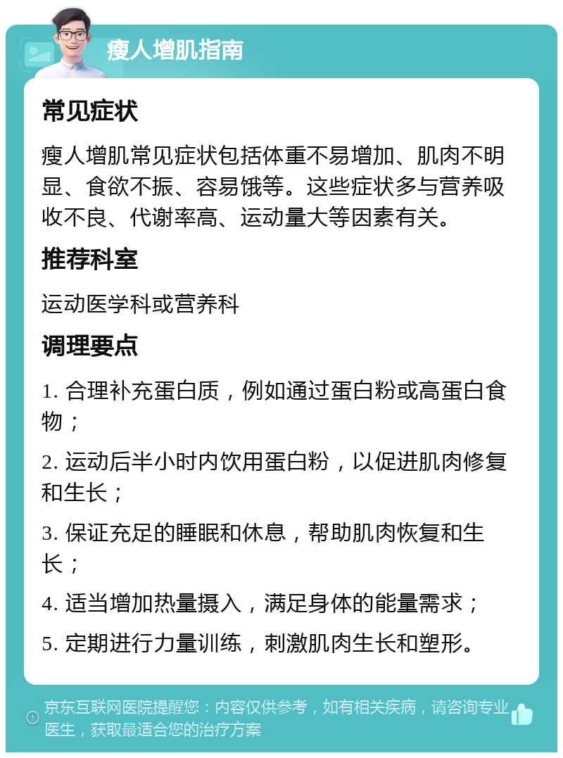 瘦人增肌指南 常见症状 瘦人增肌常见症状包括体重不易增加、肌肉不明显、食欲不振、容易饿等。这些症状多与营养吸收不良、代谢率高、运动量大等因素有关。 推荐科室 运动医学科或营养科 调理要点 1. 合理补充蛋白质，例如通过蛋白粉或高蛋白食物； 2. 运动后半小时内饮用蛋白粉，以促进肌肉修复和生长； 3. 保证充足的睡眠和休息，帮助肌肉恢复和生长； 4. 适当增加热量摄入，满足身体的能量需求； 5. 定期进行力量训练，刺激肌肉生长和塑形。