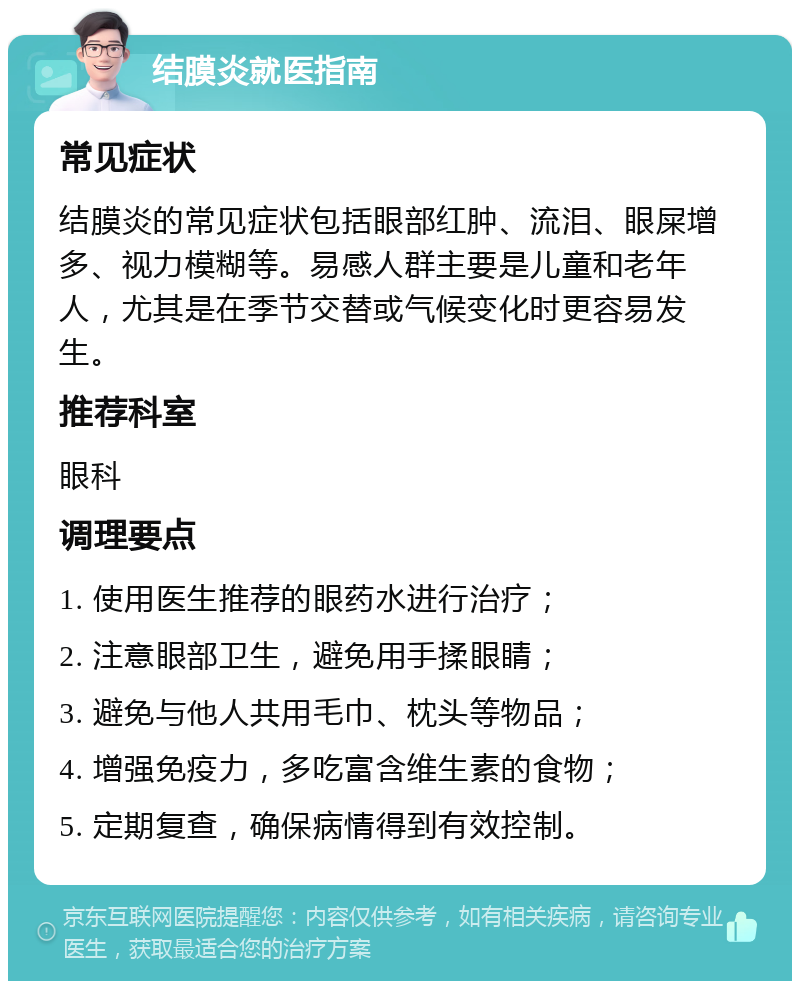 结膜炎就医指南 常见症状 结膜炎的常见症状包括眼部红肿、流泪、眼屎增多、视力模糊等。易感人群主要是儿童和老年人，尤其是在季节交替或气候变化时更容易发生。 推荐科室 眼科 调理要点 1. 使用医生推荐的眼药水进行治疗； 2. 注意眼部卫生，避免用手揉眼睛； 3. 避免与他人共用毛巾、枕头等物品； 4. 增强免疫力，多吃富含维生素的食物； 5. 定期复查，确保病情得到有效控制。