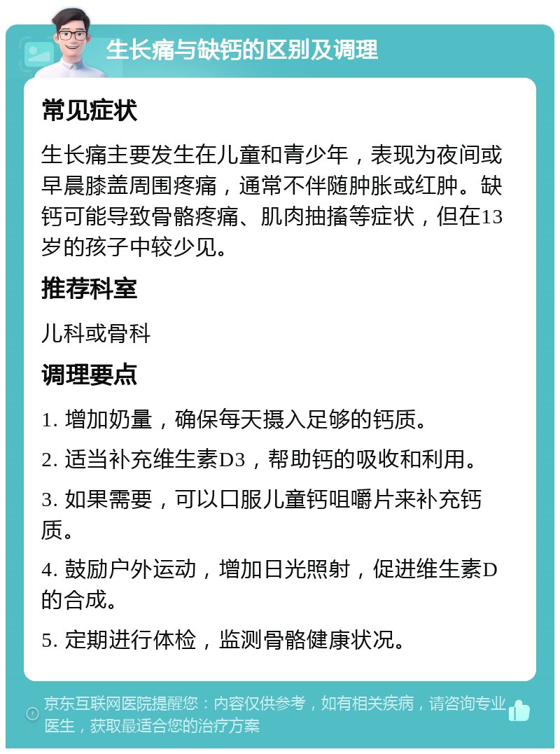 生长痛与缺钙的区别及调理 常见症状 生长痛主要发生在儿童和青少年，表现为夜间或早晨膝盖周围疼痛，通常不伴随肿胀或红肿。缺钙可能导致骨骼疼痛、肌肉抽搐等症状，但在13岁的孩子中较少见。 推荐科室 儿科或骨科 调理要点 1. 增加奶量，确保每天摄入足够的钙质。 2. 适当补充维生素D3，帮助钙的吸收和利用。 3. 如果需要，可以口服儿童钙咀嚼片来补充钙质。 4. 鼓励户外运动，增加日光照射，促进维生素D的合成。 5. 定期进行体检，监测骨骼健康状况。