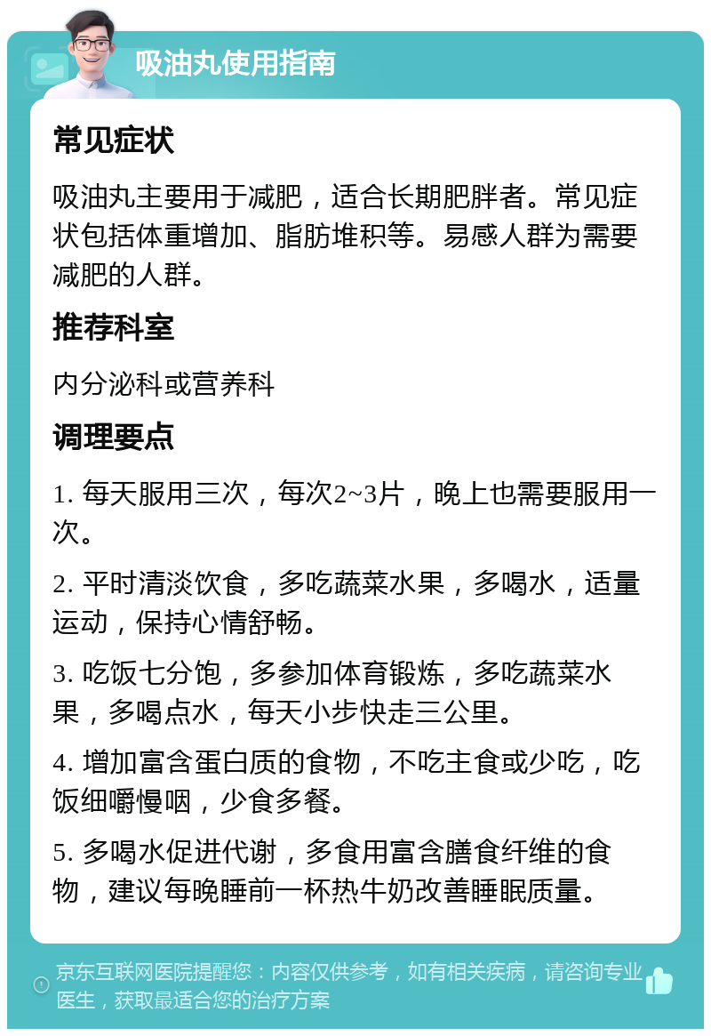 吸油丸使用指南 常见症状 吸油丸主要用于减肥，适合长期肥胖者。常见症状包括体重增加、脂肪堆积等。易感人群为需要减肥的人群。 推荐科室 内分泌科或营养科 调理要点 1. 每天服用三次，每次2~3片，晚上也需要服用一次。 2. 平时清淡饮食，多吃蔬菜水果，多喝水，适量运动，保持心情舒畅。 3. 吃饭七分饱，多参加体育锻炼，多吃蔬菜水果，多喝点水，每天小步快走三公里。 4. 增加富含蛋白质的食物，不吃主食或少吃，吃饭细嚼慢咽，少食多餐。 5. 多喝水促进代谢，多食用富含膳食纤维的食物，建议每晚睡前一杯热牛奶改善睡眠质量。