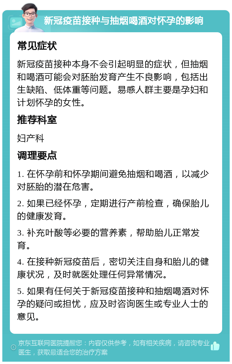 新冠疫苗接种与抽烟喝酒对怀孕的影响 常见症状 新冠疫苗接种本身不会引起明显的症状，但抽烟和喝酒可能会对胚胎发育产生不良影响，包括出生缺陷、低体重等问题。易感人群主要是孕妇和计划怀孕的女性。 推荐科室 妇产科 调理要点 1. 在怀孕前和怀孕期间避免抽烟和喝酒，以减少对胚胎的潜在危害。 2. 如果已经怀孕，定期进行产前检查，确保胎儿的健康发育。 3. 补充叶酸等必要的营养素，帮助胎儿正常发育。 4. 在接种新冠疫苗后，密切关注自身和胎儿的健康状况，及时就医处理任何异常情况。 5. 如果有任何关于新冠疫苗接种和抽烟喝酒对怀孕的疑问或担忧，应及时咨询医生或专业人士的意见。