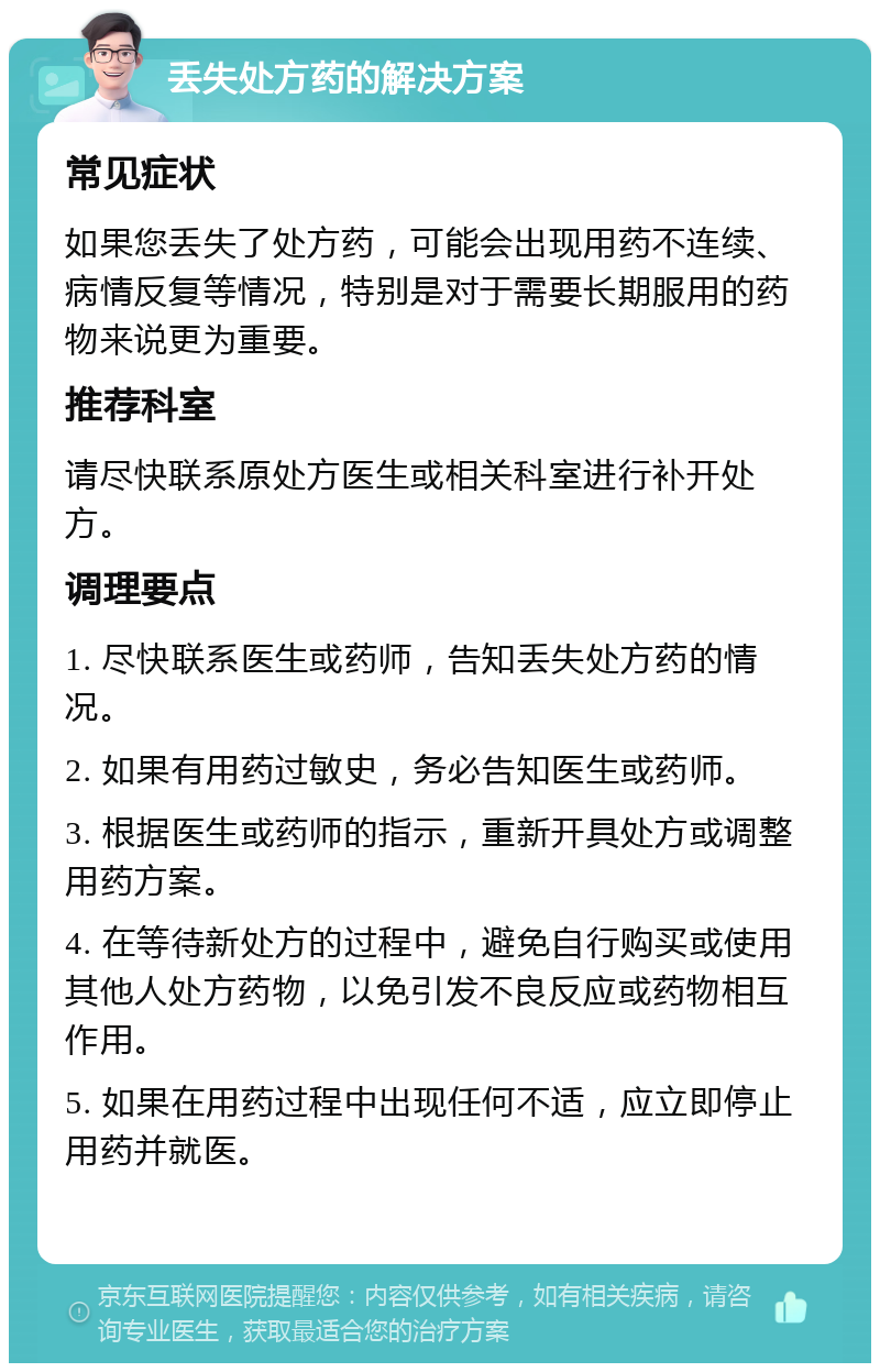 丢失处方药的解决方案 常见症状 如果您丢失了处方药，可能会出现用药不连续、病情反复等情况，特别是对于需要长期服用的药物来说更为重要。 推荐科室 请尽快联系原处方医生或相关科室进行补开处方。 调理要点 1. 尽快联系医生或药师，告知丢失处方药的情况。 2. 如果有用药过敏史，务必告知医生或药师。 3. 根据医生或药师的指示，重新开具处方或调整用药方案。 4. 在等待新处方的过程中，避免自行购买或使用其他人处方药物，以免引发不良反应或药物相互作用。 5. 如果在用药过程中出现任何不适，应立即停止用药并就医。