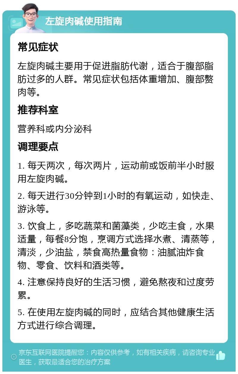 左旋肉碱使用指南 常见症状 左旋肉碱主要用于促进脂肪代谢，适合于腹部脂肪过多的人群。常见症状包括体重增加、腹部赘肉等。 推荐科室 营养科或内分泌科 调理要点 1. 每天两次，每次两片，运动前或饭前半小时服用左旋肉碱。 2. 每天进行30分钟到1小时的有氧运动，如快走、游泳等。 3. 饮食上，多吃蔬菜和菌藻类，少吃主食，水果适量，每餐8分饱，烹调方式选择水煮、清蒸等，清淡，少油盐，禁食高热量食物：油腻油炸食物、零食、饮料和酒类等。 4. 注意保持良好的生活习惯，避免熬夜和过度劳累。 5. 在使用左旋肉碱的同时，应结合其他健康生活方式进行综合调理。