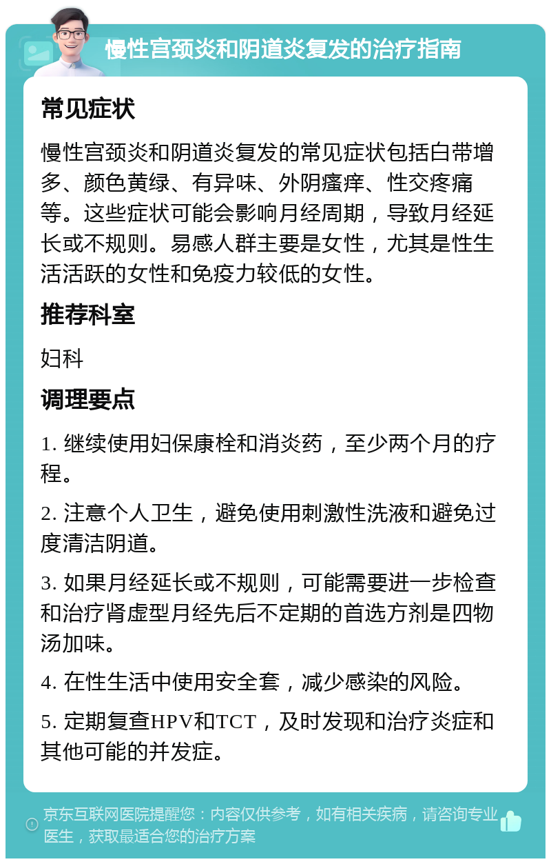 慢性宫颈炎和阴道炎复发的治疗指南 常见症状 慢性宫颈炎和阴道炎复发的常见症状包括白带增多、颜色黄绿、有异味、外阴瘙痒、性交疼痛等。这些症状可能会影响月经周期，导致月经延长或不规则。易感人群主要是女性，尤其是性生活活跃的女性和免疫力较低的女性。 推荐科室 妇科 调理要点 1. 继续使用妇保康栓和消炎药，至少两个月的疗程。 2. 注意个人卫生，避免使用刺激性洗液和避免过度清洁阴道。 3. 如果月经延长或不规则，可能需要进一步检查和治疗肾虚型月经先后不定期的首选方剂是四物汤加味。 4. 在性生活中使用安全套，减少感染的风险。 5. 定期复查HPV和TCT，及时发现和治疗炎症和其他可能的并发症。