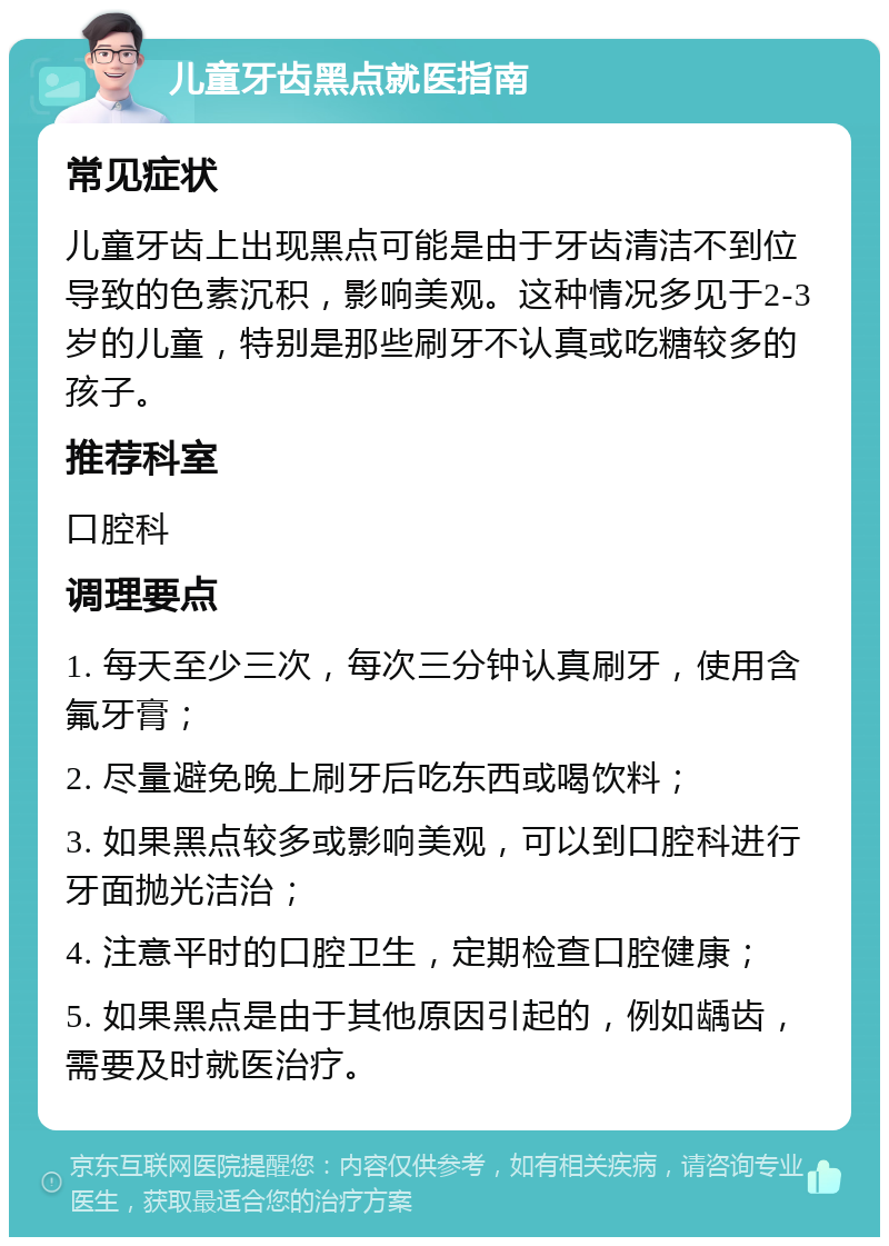 儿童牙齿黑点就医指南 常见症状 儿童牙齿上出现黑点可能是由于牙齿清洁不到位导致的色素沉积，影响美观。这种情况多见于2-3岁的儿童，特别是那些刷牙不认真或吃糖较多的孩子。 推荐科室 口腔科 调理要点 1. 每天至少三次，每次三分钟认真刷牙，使用含氟牙膏； 2. 尽量避免晚上刷牙后吃东西或喝饮料； 3. 如果黑点较多或影响美观，可以到口腔科进行牙面抛光洁治； 4. 注意平时的口腔卫生，定期检查口腔健康； 5. 如果黑点是由于其他原因引起的，例如龋齿，需要及时就医治疗。