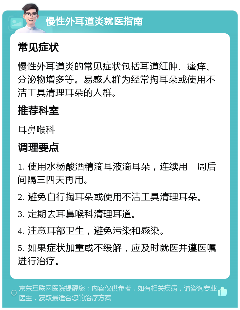 慢性外耳道炎就医指南 常见症状 慢性外耳道炎的常见症状包括耳道红肿、瘙痒、分泌物增多等。易感人群为经常掏耳朵或使用不洁工具清理耳朵的人群。 推荐科室 耳鼻喉科 调理要点 1. 使用水杨酸酒精滴耳液滴耳朵，连续用一周后间隔三四天再用。 2. 避免自行掏耳朵或使用不洁工具清理耳朵。 3. 定期去耳鼻喉科清理耳道。 4. 注意耳部卫生，避免污染和感染。 5. 如果症状加重或不缓解，应及时就医并遵医嘱进行治疗。