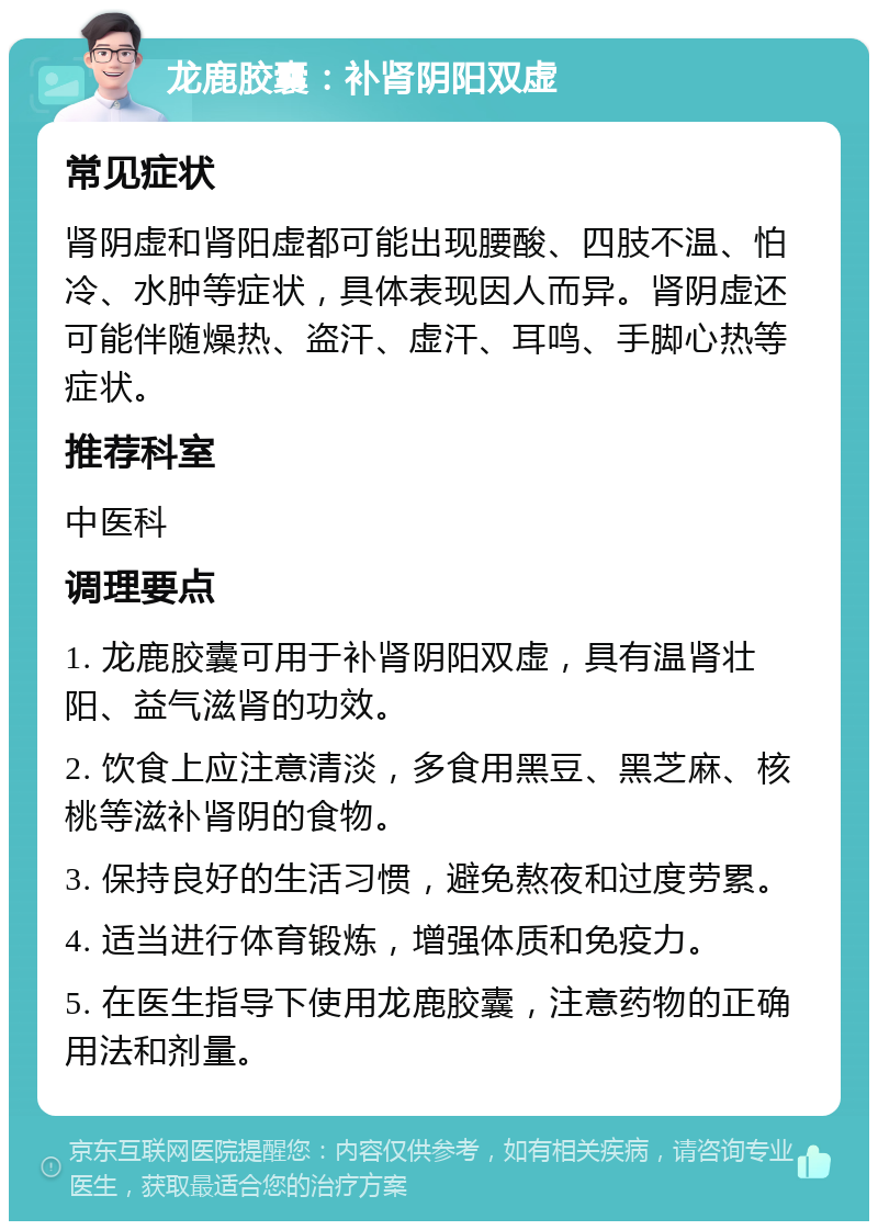 龙鹿胶囊：补肾阴阳双虚 常见症状 肾阴虚和肾阳虚都可能出现腰酸、四肢不温、怕冷、水肿等症状，具体表现因人而异。肾阴虚还可能伴随燥热、盗汗、虚汗、耳鸣、手脚心热等症状。 推荐科室 中医科 调理要点 1. 龙鹿胶囊可用于补肾阴阳双虚，具有温肾壮阳、益气滋肾的功效。 2. 饮食上应注意清淡，多食用黑豆、黑芝麻、核桃等滋补肾阴的食物。 3. 保持良好的生活习惯，避免熬夜和过度劳累。 4. 适当进行体育锻炼，增强体质和免疫力。 5. 在医生指导下使用龙鹿胶囊，注意药物的正确用法和剂量。