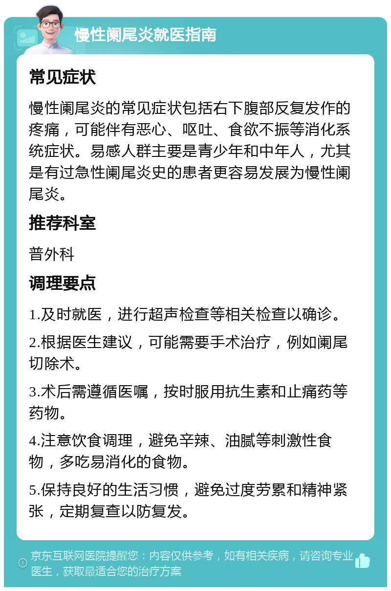 慢性阑尾炎就医指南 常见症状 慢性阑尾炎的常见症状包括右下腹部反复发作的疼痛，可能伴有恶心、呕吐、食欲不振等消化系统症状。易感人群主要是青少年和中年人，尤其是有过急性阑尾炎史的患者更容易发展为慢性阑尾炎。 推荐科室 普外科 调理要点 1.及时就医，进行超声检查等相关检查以确诊。 2.根据医生建议，可能需要手术治疗，例如阑尾切除术。 3.术后需遵循医嘱，按时服用抗生素和止痛药等药物。 4.注意饮食调理，避免辛辣、油腻等刺激性食物，多吃易消化的食物。 5.保持良好的生活习惯，避免过度劳累和精神紧张，定期复查以防复发。