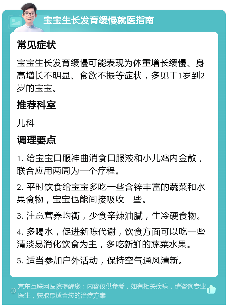 宝宝生长发育缓慢就医指南 常见症状 宝宝生长发育缓慢可能表现为体重增长缓慢、身高增长不明显、食欲不振等症状，多见于1岁到2岁的宝宝。 推荐科室 儿科 调理要点 1. 给宝宝口服神曲消食口服液和小儿鸡内金散，联合应用两周为一个疗程。 2. 平时饮食给宝宝多吃一些含锌丰富的蔬菜和水果食物，宝宝也能间接吸收一些。 3. 注意营养均衡，少食辛辣油腻，生冷硬食物。 4. 多喝水，促进新陈代谢，饮食方面可以吃一些清淡易消化饮食为主，多吃新鲜的蔬菜水果。 5. 适当参加户外活动，保持空气通风清新。