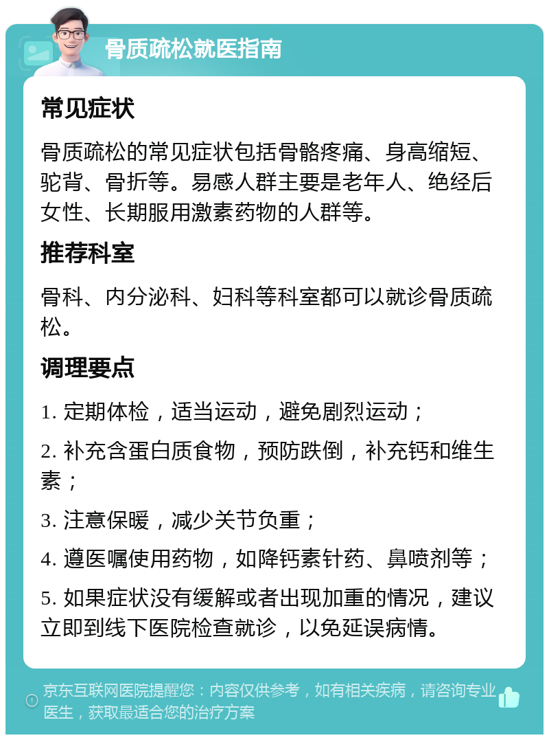 骨质疏松就医指南 常见症状 骨质疏松的常见症状包括骨骼疼痛、身高缩短、驼背、骨折等。易感人群主要是老年人、绝经后女性、长期服用激素药物的人群等。 推荐科室 骨科、内分泌科、妇科等科室都可以就诊骨质疏松。 调理要点 1. 定期体检，适当运动，避免剧烈运动； 2. 补充含蛋白质食物，预防跌倒，补充钙和维生素； 3. 注意保暖，减少关节负重； 4. 遵医嘱使用药物，如降钙素针药、鼻喷剂等； 5. 如果症状没有缓解或者出现加重的情况，建议立即到线下医院检查就诊，以免延误病情。