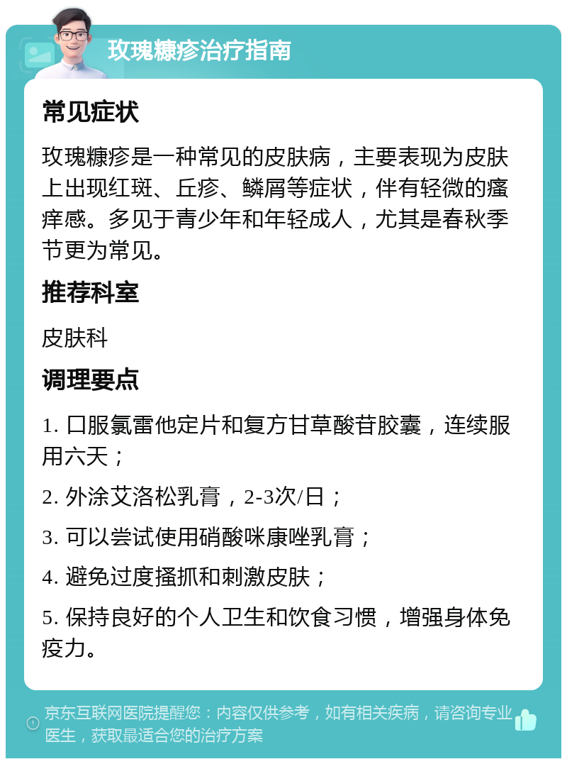 玫瑰糠疹治疗指南 常见症状 玫瑰糠疹是一种常见的皮肤病，主要表现为皮肤上出现红斑、丘疹、鳞屑等症状，伴有轻微的瘙痒感。多见于青少年和年轻成人，尤其是春秋季节更为常见。 推荐科室 皮肤科 调理要点 1. 口服氯雷他定片和复方甘草酸苷胶囊，连续服用六天； 2. 外涂艾洛松乳膏，2-3次/日； 3. 可以尝试使用硝酸咪康唑乳膏； 4. 避免过度搔抓和刺激皮肤； 5. 保持良好的个人卫生和饮食习惯，增强身体免疫力。