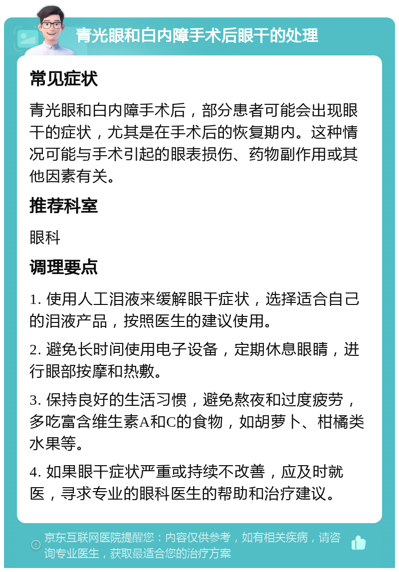 青光眼和白内障手术后眼干的处理 常见症状 青光眼和白内障手术后，部分患者可能会出现眼干的症状，尤其是在手术后的恢复期内。这种情况可能与手术引起的眼表损伤、药物副作用或其他因素有关。 推荐科室 眼科 调理要点 1. 使用人工泪液来缓解眼干症状，选择适合自己的泪液产品，按照医生的建议使用。 2. 避免长时间使用电子设备，定期休息眼睛，进行眼部按摩和热敷。 3. 保持良好的生活习惯，避免熬夜和过度疲劳，多吃富含维生素A和C的食物，如胡萝卜、柑橘类水果等。 4. 如果眼干症状严重或持续不改善，应及时就医，寻求专业的眼科医生的帮助和治疗建议。