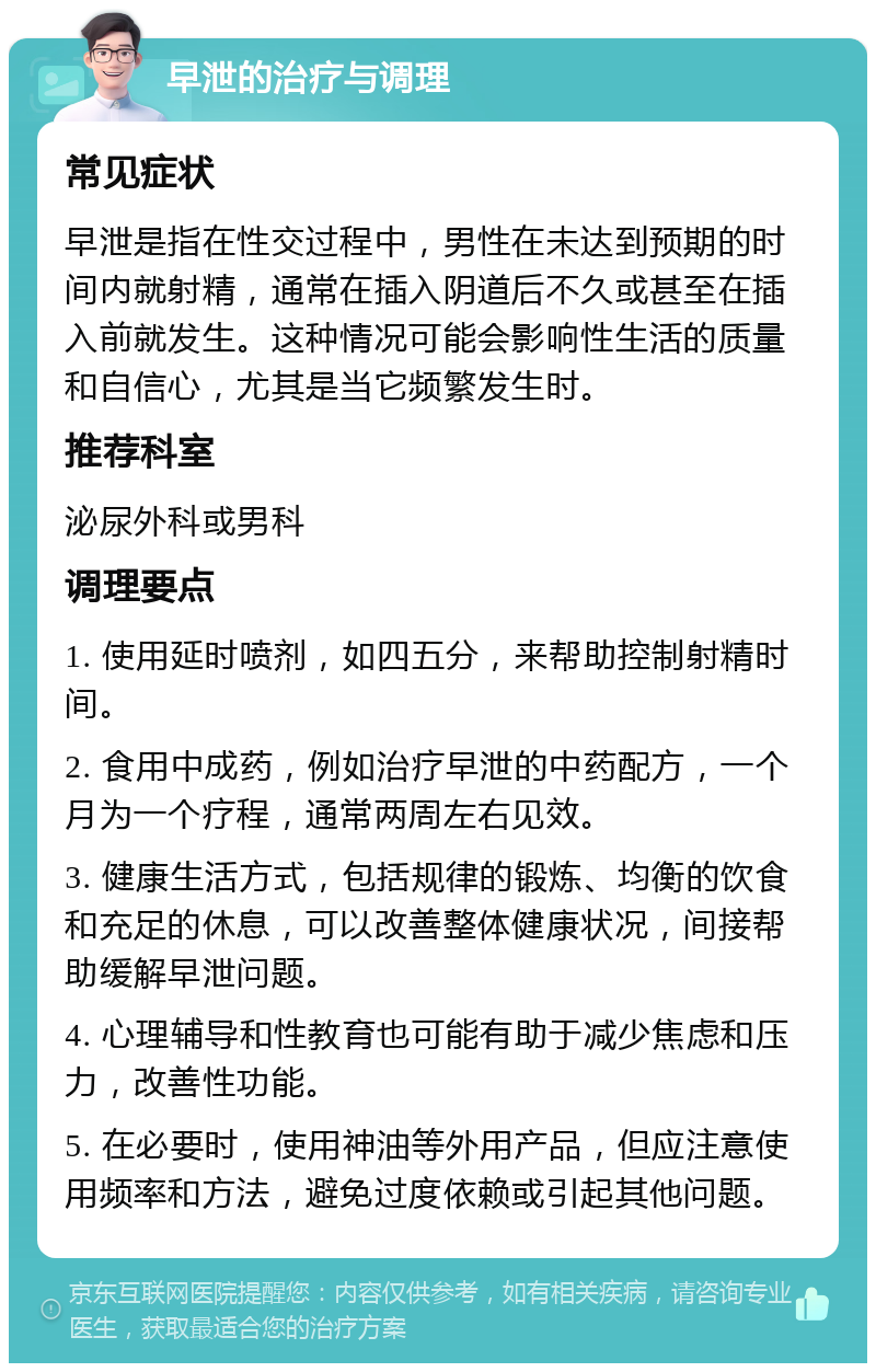 早泄的治疗与调理 常见症状 早泄是指在性交过程中，男性在未达到预期的时间内就射精，通常在插入阴道后不久或甚至在插入前就发生。这种情况可能会影响性生活的质量和自信心，尤其是当它频繁发生时。 推荐科室 泌尿外科或男科 调理要点 1. 使用延时喷剂，如四五分，来帮助控制射精时间。 2. 食用中成药，例如治疗早泄的中药配方，一个月为一个疗程，通常两周左右见效。 3. 健康生活方式，包括规律的锻炼、均衡的饮食和充足的休息，可以改善整体健康状况，间接帮助缓解早泄问题。 4. 心理辅导和性教育也可能有助于减少焦虑和压力，改善性功能。 5. 在必要时，使用神油等外用产品，但应注意使用频率和方法，避免过度依赖或引起其他问题。