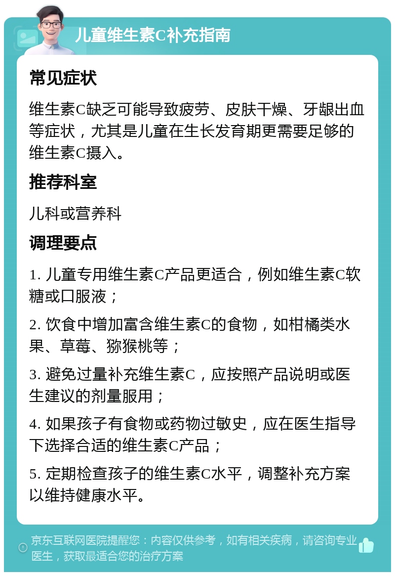 儿童维生素C补充指南 常见症状 维生素C缺乏可能导致疲劳、皮肤干燥、牙龈出血等症状，尤其是儿童在生长发育期更需要足够的维生素C摄入。 推荐科室 儿科或营养科 调理要点 1. 儿童专用维生素C产品更适合，例如维生素C软糖或口服液； 2. 饮食中增加富含维生素C的食物，如柑橘类水果、草莓、猕猴桃等； 3. 避免过量补充维生素C，应按照产品说明或医生建议的剂量服用； 4. 如果孩子有食物或药物过敏史，应在医生指导下选择合适的维生素C产品； 5. 定期检查孩子的维生素C水平，调整补充方案以维持健康水平。