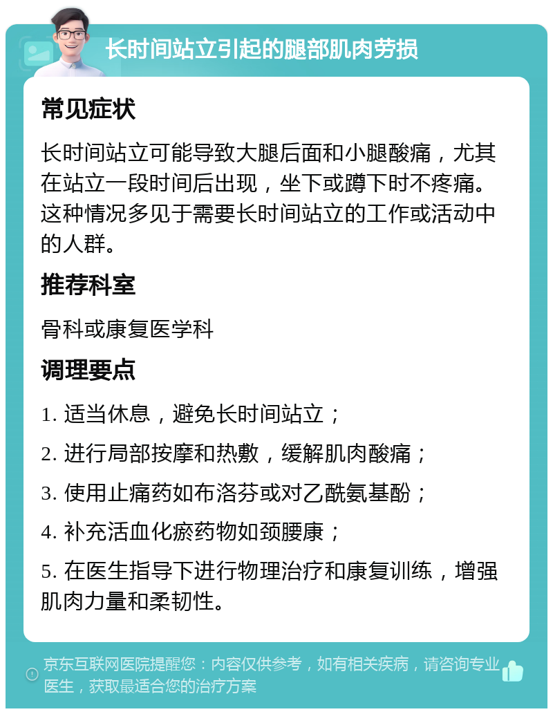 长时间站立引起的腿部肌肉劳损 常见症状 长时间站立可能导致大腿后面和小腿酸痛，尤其在站立一段时间后出现，坐下或蹲下时不疼痛。这种情况多见于需要长时间站立的工作或活动中的人群。 推荐科室 骨科或康复医学科 调理要点 1. 适当休息，避免长时间站立； 2. 进行局部按摩和热敷，缓解肌肉酸痛； 3. 使用止痛药如布洛芬或对乙酰氨基酚； 4. 补充活血化瘀药物如颈腰康； 5. 在医生指导下进行物理治疗和康复训练，增强肌肉力量和柔韧性。