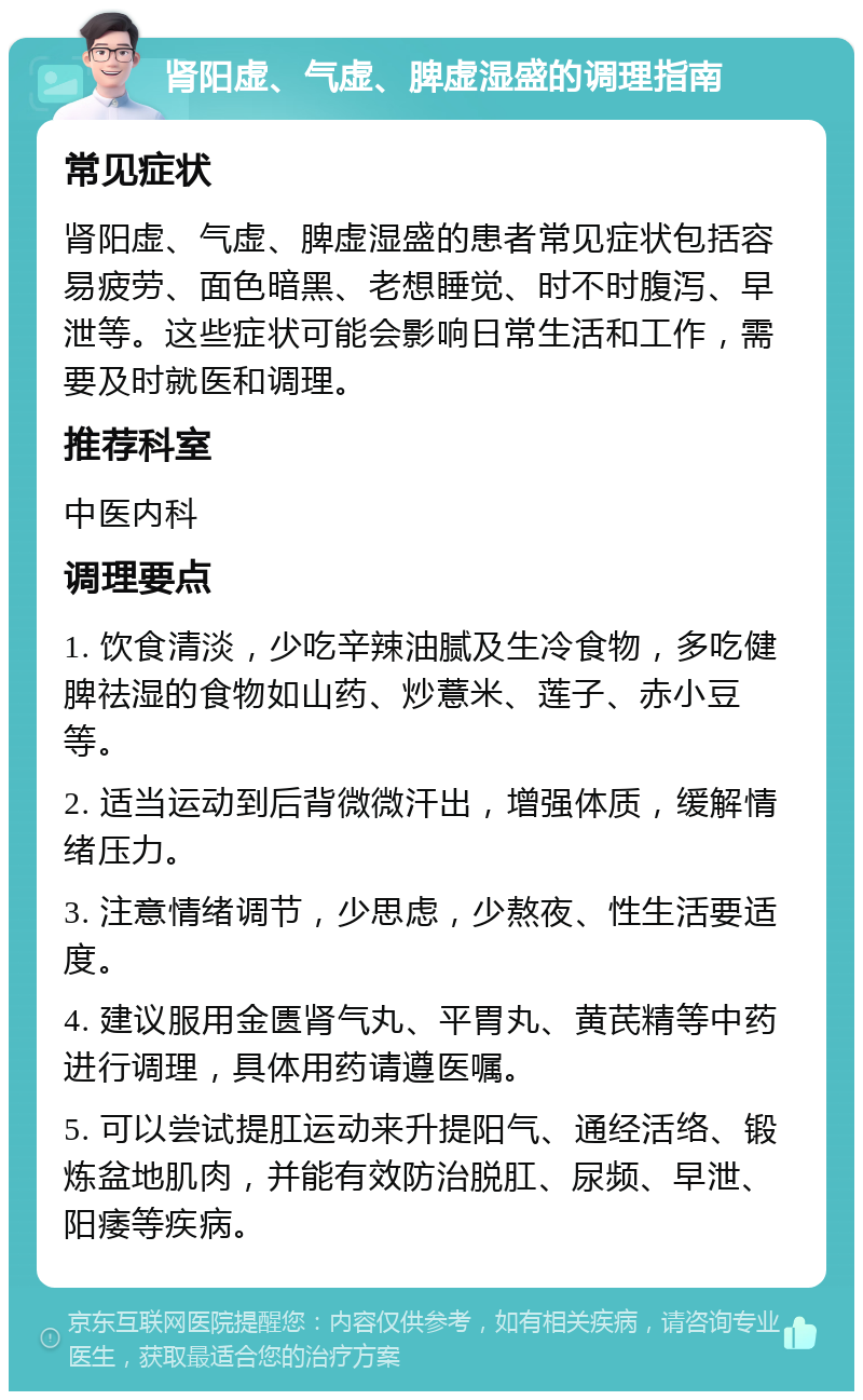 肾阳虚、气虚、脾虚湿盛的调理指南 常见症状 肾阳虚、气虚、脾虚湿盛的患者常见症状包括容易疲劳、面色暗黑、老想睡觉、时不时腹泻、早泄等。这些症状可能会影响日常生活和工作，需要及时就医和调理。 推荐科室 中医内科 调理要点 1. 饮食清淡，少吃辛辣油腻及生冷食物，多吃健脾祛湿的食物如山药、炒薏米、莲子、赤小豆等。 2. 适当运动到后背微微汗出，增强体质，缓解情绪压力。 3. 注意情绪调节，少思虑，少熬夜、性生活要适度。 4. 建议服用金匮肾气丸、平胃丸、黄芪精等中药进行调理，具体用药请遵医嘱。 5. 可以尝试提肛运动来升提阳气、通经活络、锻炼盆地肌肉，并能有效防治脱肛、尿频、早泄、阳痿等疾病。