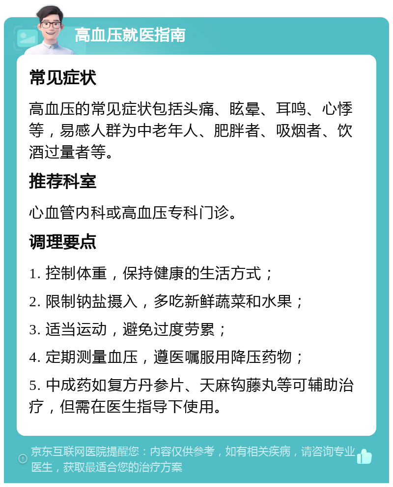 高血压就医指南 常见症状 高血压的常见症状包括头痛、眩晕、耳鸣、心悸等，易感人群为中老年人、肥胖者、吸烟者、饮酒过量者等。 推荐科室 心血管内科或高血压专科门诊。 调理要点 1. 控制体重，保持健康的生活方式； 2. 限制钠盐摄入，多吃新鲜蔬菜和水果； 3. 适当运动，避免过度劳累； 4. 定期测量血压，遵医嘱服用降压药物； 5. 中成药如复方丹参片、天麻钩藤丸等可辅助治疗，但需在医生指导下使用。