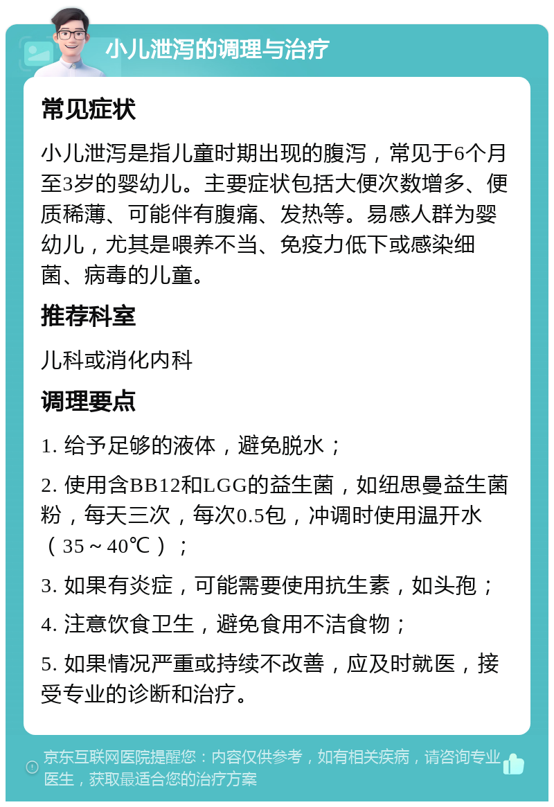 小儿泄泻的调理与治疗 常见症状 小儿泄泻是指儿童时期出现的腹泻，常见于6个月至3岁的婴幼儿。主要症状包括大便次数增多、便质稀薄、可能伴有腹痛、发热等。易感人群为婴幼儿，尤其是喂养不当、免疫力低下或感染细菌、病毒的儿童。 推荐科室 儿科或消化内科 调理要点 1. 给予足够的液体，避免脱水； 2. 使用含BB12和LGG的益生菌，如纽思曼益生菌粉，每天三次，每次0.5包，冲调时使用温开水（35～40℃）； 3. 如果有炎症，可能需要使用抗生素，如头孢； 4. 注意饮食卫生，避免食用不洁食物； 5. 如果情况严重或持续不改善，应及时就医，接受专业的诊断和治疗。