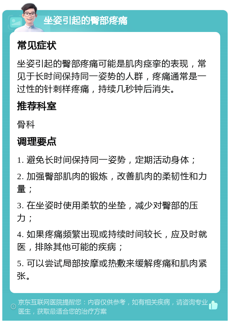 坐姿引起的臀部疼痛 常见症状 坐姿引起的臀部疼痛可能是肌肉痉挛的表现，常见于长时间保持同一姿势的人群，疼痛通常是一过性的针刺样疼痛，持续几秒钟后消失。 推荐科室 骨科 调理要点 1. 避免长时间保持同一姿势，定期活动身体； 2. 加强臀部肌肉的锻炼，改善肌肉的柔韧性和力量； 3. 在坐姿时使用柔软的坐垫，减少对臀部的压力； 4. 如果疼痛频繁出现或持续时间较长，应及时就医，排除其他可能的疾病； 5. 可以尝试局部按摩或热敷来缓解疼痛和肌肉紧张。