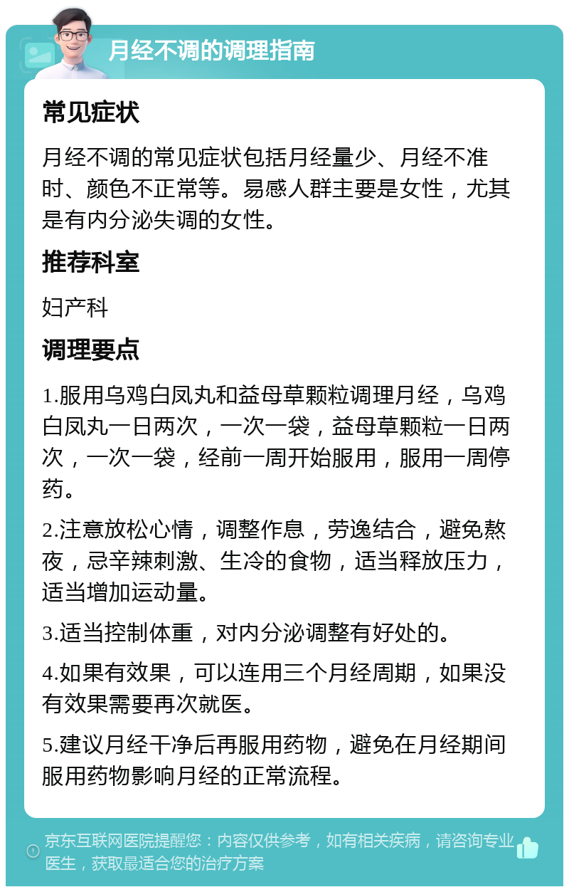 月经不调的调理指南 常见症状 月经不调的常见症状包括月经量少、月经不准时、颜色不正常等。易感人群主要是女性，尤其是有内分泌失调的女性。 推荐科室 妇产科 调理要点 1.服用乌鸡白凤丸和益母草颗粒调理月经，乌鸡白凤丸一日两次，一次一袋，益母草颗粒一日两次，一次一袋，经前一周开始服用，服用一周停药。 2.注意放松心情，调整作息，劳逸结合，避免熬夜，忌辛辣刺激、生冷的食物，适当释放压力，适当增加运动量。 3.适当控制体重，对内分泌调整有好处的。 4.如果有效果，可以连用三个月经周期，如果没有效果需要再次就医。 5.建议月经干净后再服用药物，避免在月经期间服用药物影响月经的正常流程。