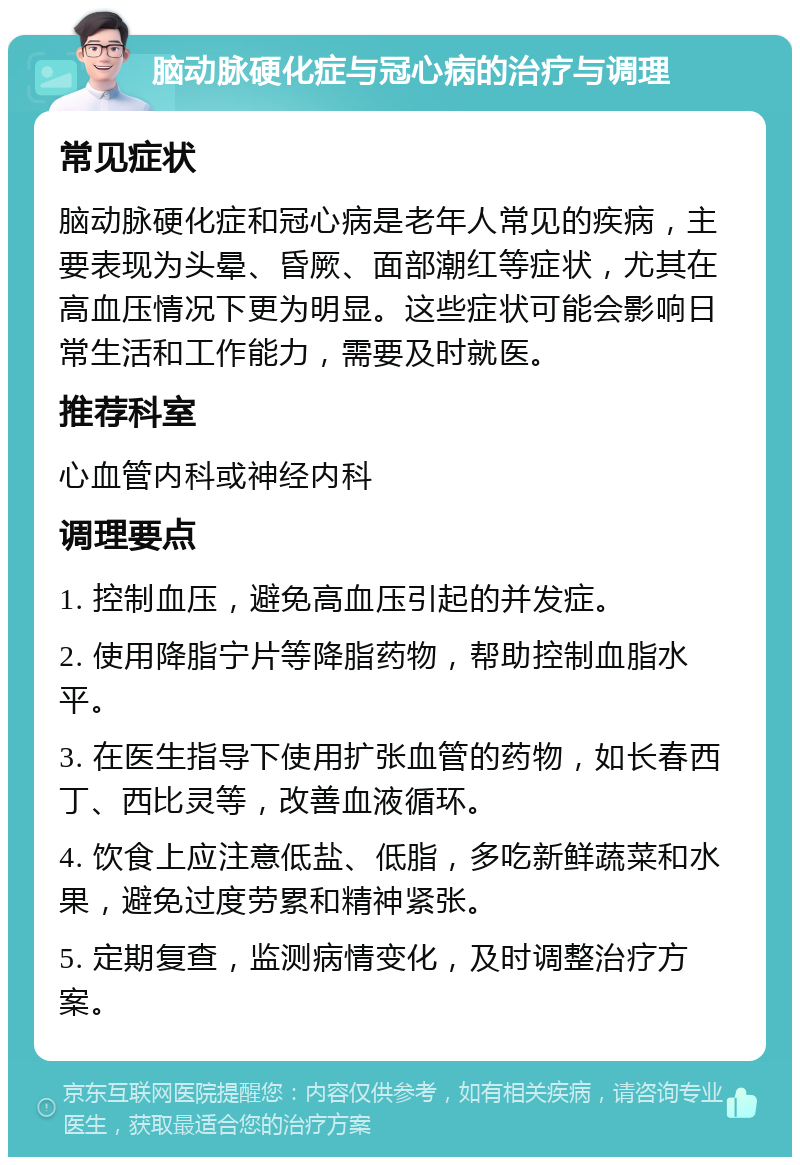 脑动脉硬化症与冠心病的治疗与调理 常见症状 脑动脉硬化症和冠心病是老年人常见的疾病，主要表现为头晕、昏厥、面部潮红等症状，尤其在高血压情况下更为明显。这些症状可能会影响日常生活和工作能力，需要及时就医。 推荐科室 心血管内科或神经内科 调理要点 1. 控制血压，避免高血压引起的并发症。 2. 使用降脂宁片等降脂药物，帮助控制血脂水平。 3. 在医生指导下使用扩张血管的药物，如长春西丁、西比灵等，改善血液循环。 4. 饮食上应注意低盐、低脂，多吃新鲜蔬菜和水果，避免过度劳累和精神紧张。 5. 定期复查，监测病情变化，及时调整治疗方案。