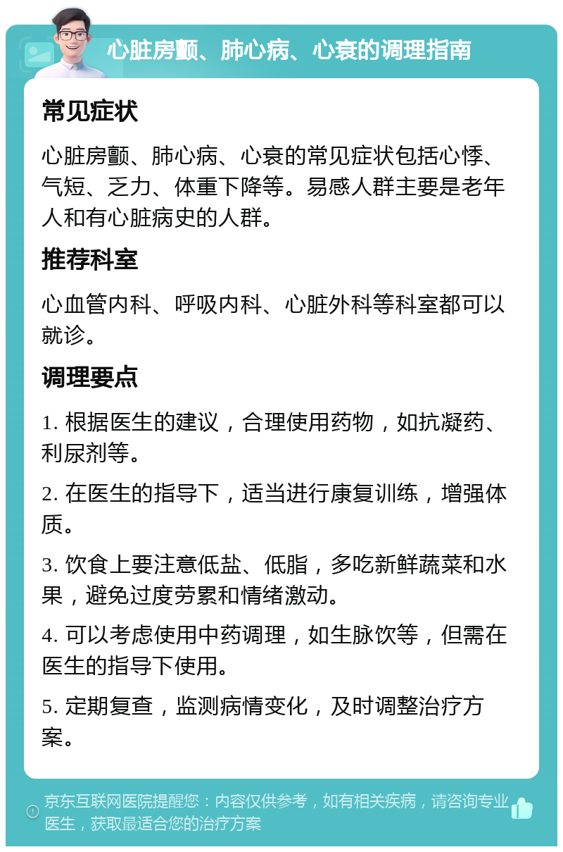 心脏房颤、肺心病、心衰的调理指南 常见症状 心脏房颤、肺心病、心衰的常见症状包括心悸、气短、乏力、体重下降等。易感人群主要是老年人和有心脏病史的人群。 推荐科室 心血管内科、呼吸内科、心脏外科等科室都可以就诊。 调理要点 1. 根据医生的建议，合理使用药物，如抗凝药、利尿剂等。 2. 在医生的指导下，适当进行康复训练，增强体质。 3. 饮食上要注意低盐、低脂，多吃新鲜蔬菜和水果，避免过度劳累和情绪激动。 4. 可以考虑使用中药调理，如生脉饮等，但需在医生的指导下使用。 5. 定期复查，监测病情变化，及时调整治疗方案。