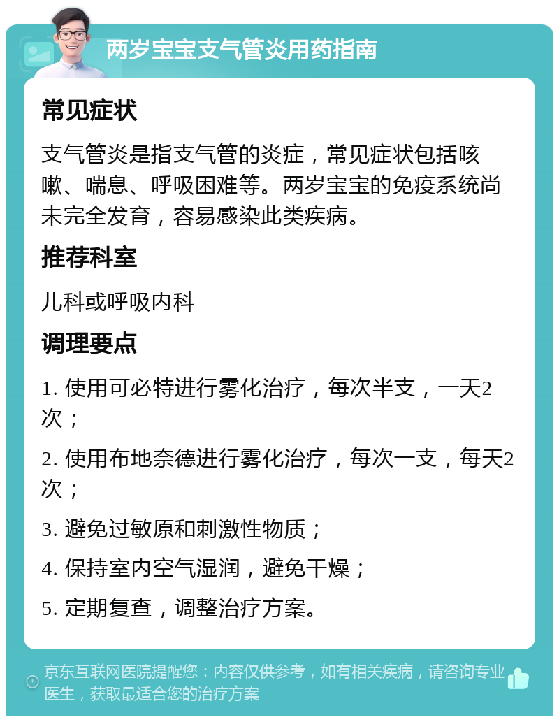 两岁宝宝支气管炎用药指南 常见症状 支气管炎是指支气管的炎症，常见症状包括咳嗽、喘息、呼吸困难等。两岁宝宝的免疫系统尚未完全发育，容易感染此类疾病。 推荐科室 儿科或呼吸内科 调理要点 1. 使用可必特进行雾化治疗，每次半支，一天2次； 2. 使用布地奈德进行雾化治疗，每次一支，每天2次； 3. 避免过敏原和刺激性物质； 4. 保持室内空气湿润，避免干燥； 5. 定期复查，调整治疗方案。