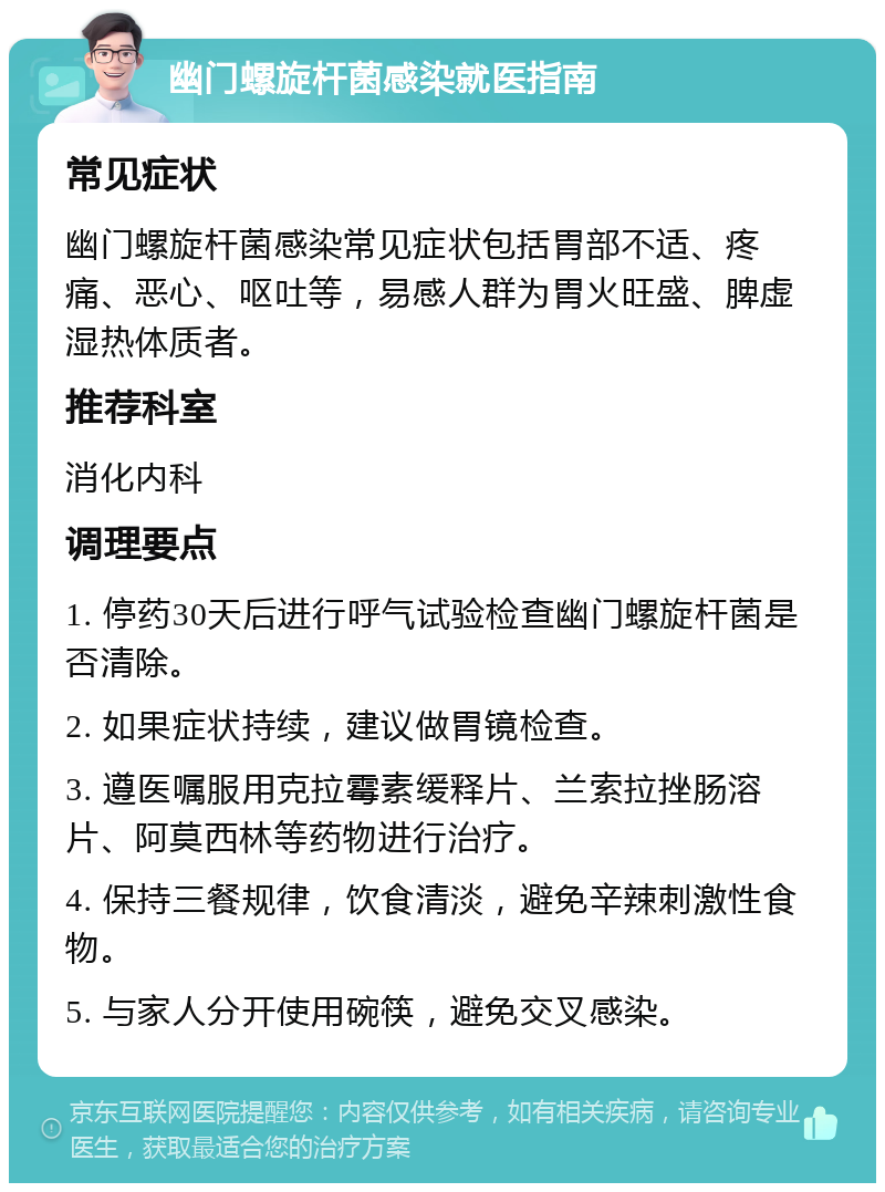 幽门螺旋杆菌感染就医指南 常见症状 幽门螺旋杆菌感染常见症状包括胃部不适、疼痛、恶心、呕吐等，易感人群为胃火旺盛、脾虚湿热体质者。 推荐科室 消化内科 调理要点 1. 停药30天后进行呼气试验检查幽门螺旋杆菌是否清除。 2. 如果症状持续，建议做胃镜检查。 3. 遵医嘱服用克拉霉素缓释片、兰索拉挫肠溶片、阿莫西林等药物进行治疗。 4. 保持三餐规律，饮食清淡，避免辛辣刺激性食物。 5. 与家人分开使用碗筷，避免交叉感染。