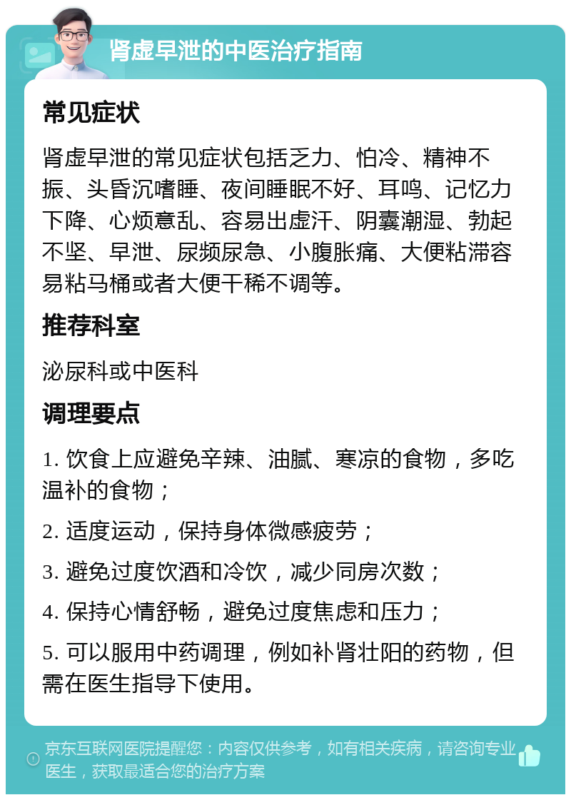 肾虚早泄的中医治疗指南 常见症状 肾虚早泄的常见症状包括乏力、怕冷、精神不振、头昏沉嗜睡、夜间睡眠不好、耳鸣、记忆力下降、心烦意乱、容易出虚汗、阴囊潮湿、勃起不坚、早泄、尿频尿急、小腹胀痛、大便粘滞容易粘马桶或者大便干稀不调等。 推荐科室 泌尿科或中医科 调理要点 1. 饮食上应避免辛辣、油腻、寒凉的食物，多吃温补的食物； 2. 适度运动，保持身体微感疲劳； 3. 避免过度饮酒和冷饮，减少同房次数； 4. 保持心情舒畅，避免过度焦虑和压力； 5. 可以服用中药调理，例如补肾壮阳的药物，但需在医生指导下使用。