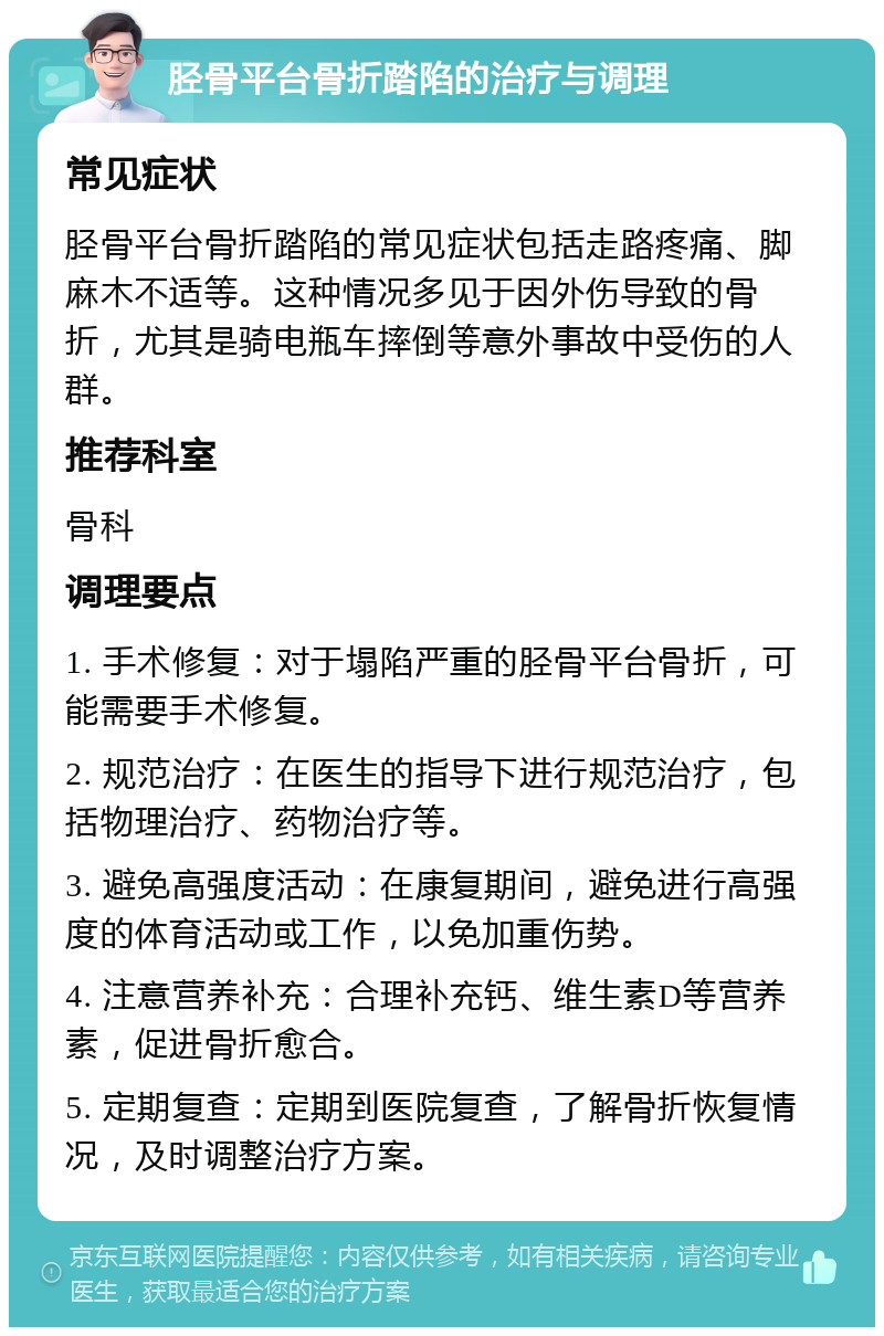 胫骨平台骨折踏陷的治疗与调理 常见症状 胫骨平台骨折踏陷的常见症状包括走路疼痛、脚麻木不适等。这种情况多见于因外伤导致的骨折，尤其是骑电瓶车摔倒等意外事故中受伤的人群。 推荐科室 骨科 调理要点 1. 手术修复：对于塌陷严重的胫骨平台骨折，可能需要手术修复。 2. 规范治疗：在医生的指导下进行规范治疗，包括物理治疗、药物治疗等。 3. 避免高强度活动：在康复期间，避免进行高强度的体育活动或工作，以免加重伤势。 4. 注意营养补充：合理补充钙、维生素D等营养素，促进骨折愈合。 5. 定期复查：定期到医院复查，了解骨折恢复情况，及时调整治疗方案。