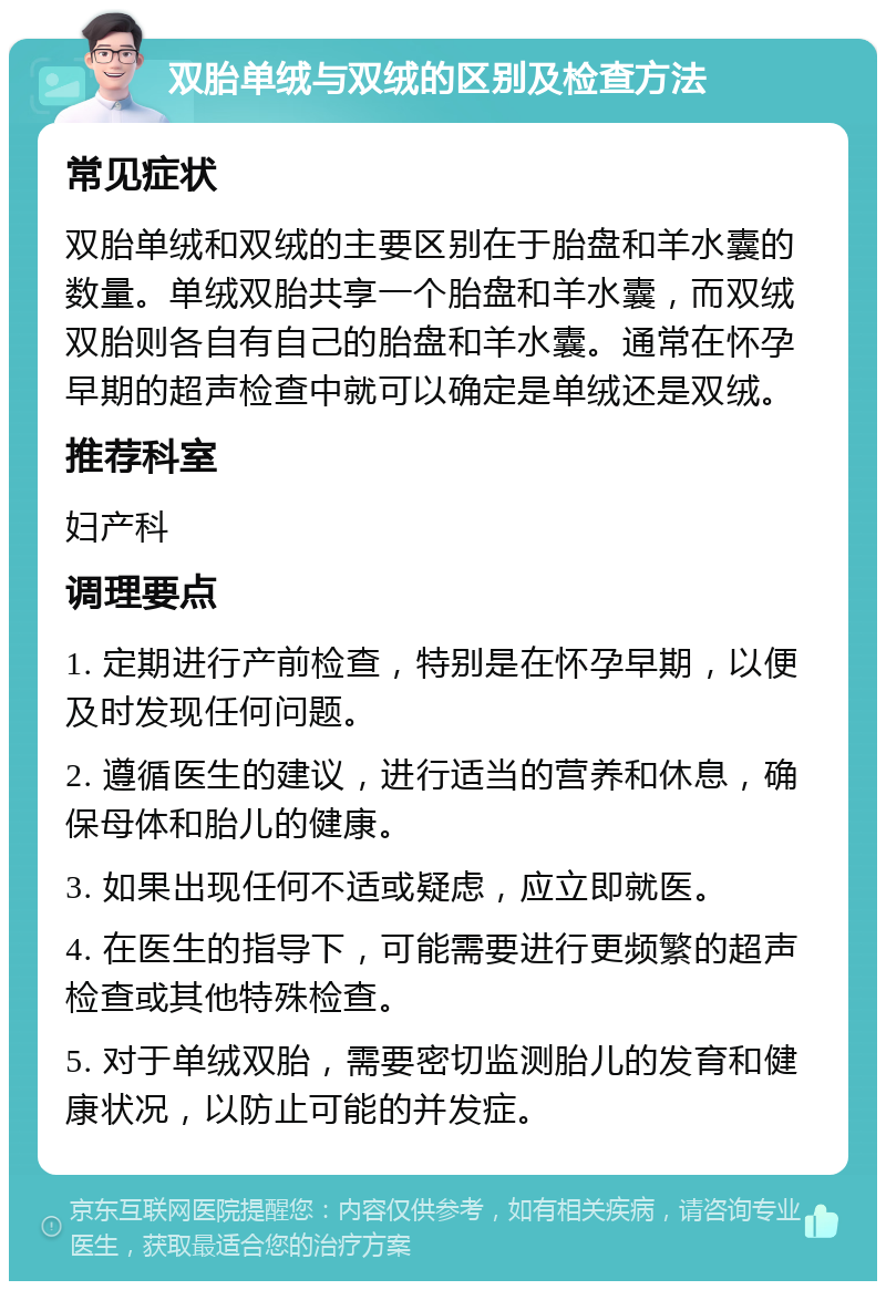 双胎单绒与双绒的区别及检查方法 常见症状 双胎单绒和双绒的主要区别在于胎盘和羊水囊的数量。单绒双胎共享一个胎盘和羊水囊，而双绒双胎则各自有自己的胎盘和羊水囊。通常在怀孕早期的超声检查中就可以确定是单绒还是双绒。 推荐科室 妇产科 调理要点 1. 定期进行产前检查，特别是在怀孕早期，以便及时发现任何问题。 2. 遵循医生的建议，进行适当的营养和休息，确保母体和胎儿的健康。 3. 如果出现任何不适或疑虑，应立即就医。 4. 在医生的指导下，可能需要进行更频繁的超声检查或其他特殊检查。 5. 对于单绒双胎，需要密切监测胎儿的发育和健康状况，以防止可能的并发症。