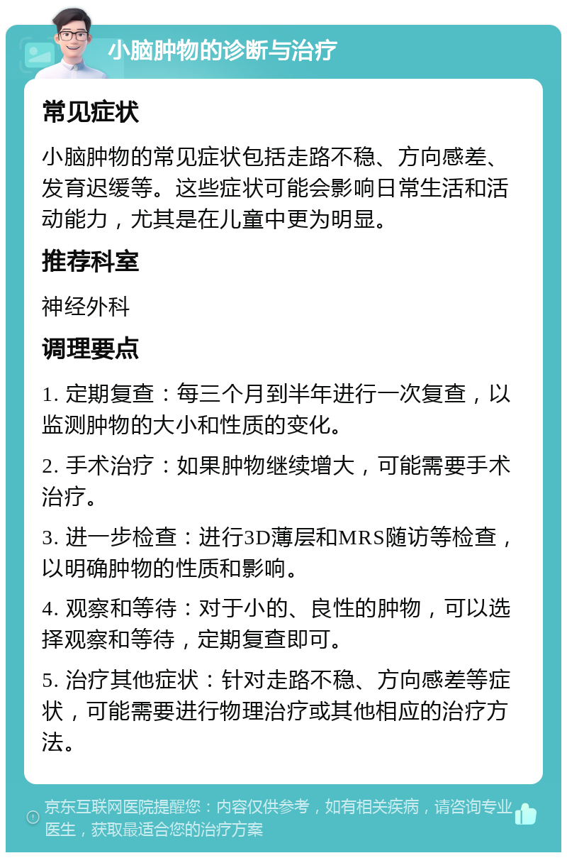 小脑肿物的诊断与治疗 常见症状 小脑肿物的常见症状包括走路不稳、方向感差、发育迟缓等。这些症状可能会影响日常生活和活动能力，尤其是在儿童中更为明显。 推荐科室 神经外科 调理要点 1. 定期复查：每三个月到半年进行一次复查，以监测肿物的大小和性质的变化。 2. 手术治疗：如果肿物继续增大，可能需要手术治疗。 3. 进一步检查：进行3D薄层和MRS随访等检查，以明确肿物的性质和影响。 4. 观察和等待：对于小的、良性的肿物，可以选择观察和等待，定期复查即可。 5. 治疗其他症状：针对走路不稳、方向感差等症状，可能需要进行物理治疗或其他相应的治疗方法。