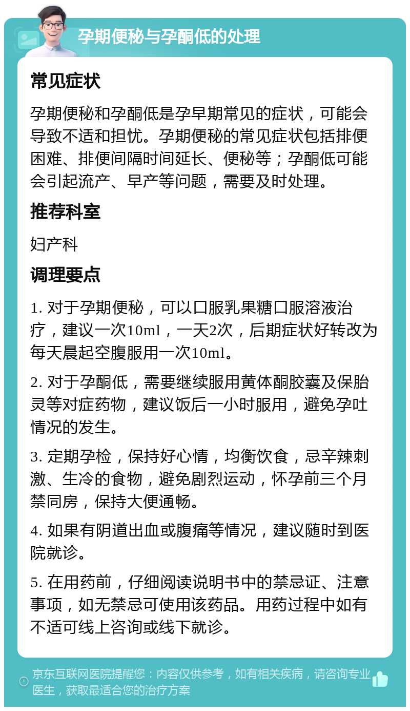 孕期便秘与孕酮低的处理 常见症状 孕期便秘和孕酮低是孕早期常见的症状，可能会导致不适和担忧。孕期便秘的常见症状包括排便困难、排便间隔时间延长、便秘等；孕酮低可能会引起流产、早产等问题，需要及时处理。 推荐科室 妇产科 调理要点 1. 对于孕期便秘，可以口服乳果糖口服溶液治疗，建议一次10ml，一天2次，后期症状好转改为每天晨起空腹服用一次10ml。 2. 对于孕酮低，需要继续服用黄体酮胶囊及保胎灵等对症药物，建议饭后一小时服用，避免孕吐情况的发生。 3. 定期孕检，保持好心情，均衡饮食，忌辛辣刺激、生冷的食物，避免剧烈运动，怀孕前三个月禁同房，保持大便通畅。 4. 如果有阴道出血或腹痛等情况，建议随时到医院就诊。 5. 在用药前，仔细阅读说明书中的禁忌证、注意事项，如无禁忌可使用该药品。用药过程中如有不适可线上咨询或线下就诊。