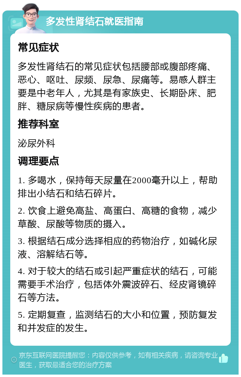 多发性肾结石就医指南 常见症状 多发性肾结石的常见症状包括腰部或腹部疼痛、恶心、呕吐、尿频、尿急、尿痛等。易感人群主要是中老年人，尤其是有家族史、长期卧床、肥胖、糖尿病等慢性疾病的患者。 推荐科室 泌尿外科 调理要点 1. 多喝水，保持每天尿量在2000毫升以上，帮助排出小结石和结石碎片。 2. 饮食上避免高盐、高蛋白、高糖的食物，减少草酸、尿酸等物质的摄入。 3. 根据结石成分选择相应的药物治疗，如碱化尿液、溶解结石等。 4. 对于较大的结石或引起严重症状的结石，可能需要手术治疗，包括体外震波碎石、经皮肾镜碎石等方法。 5. 定期复查，监测结石的大小和位置，预防复发和并发症的发生。