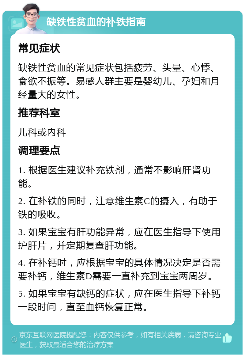 缺铁性贫血的补铁指南 常见症状 缺铁性贫血的常见症状包括疲劳、头晕、心悸、食欲不振等。易感人群主要是婴幼儿、孕妇和月经量大的女性。 推荐科室 儿科或内科 调理要点 1. 根据医生建议补充铁剂，通常不影响肝肾功能。 2. 在补铁的同时，注意维生素C的摄入，有助于铁的吸收。 3. 如果宝宝有肝功能异常，应在医生指导下使用护肝片，并定期复查肝功能。 4. 在补钙时，应根据宝宝的具体情况决定是否需要补钙，维生素D需要一直补充到宝宝两周岁。 5. 如果宝宝有缺钙的症状，应在医生指导下补钙一段时间，直至血钙恢复正常。