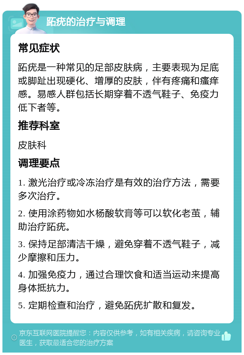 跖疣的治疗与调理 常见症状 跖疣是一种常见的足部皮肤病，主要表现为足底或脚趾出现硬化、增厚的皮肤，伴有疼痛和瘙痒感。易感人群包括长期穿着不透气鞋子、免疫力低下者等。 推荐科室 皮肤科 调理要点 1. 激光治疗或冷冻治疗是有效的治疗方法，需要多次治疗。 2. 使用涂药物如水杨酸软膏等可以软化老茧，辅助治疗跖疣。 3. 保持足部清洁干燥，避免穿着不透气鞋子，减少摩擦和压力。 4. 加强免疫力，通过合理饮食和适当运动来提高身体抵抗力。 5. 定期检查和治疗，避免跖疣扩散和复发。