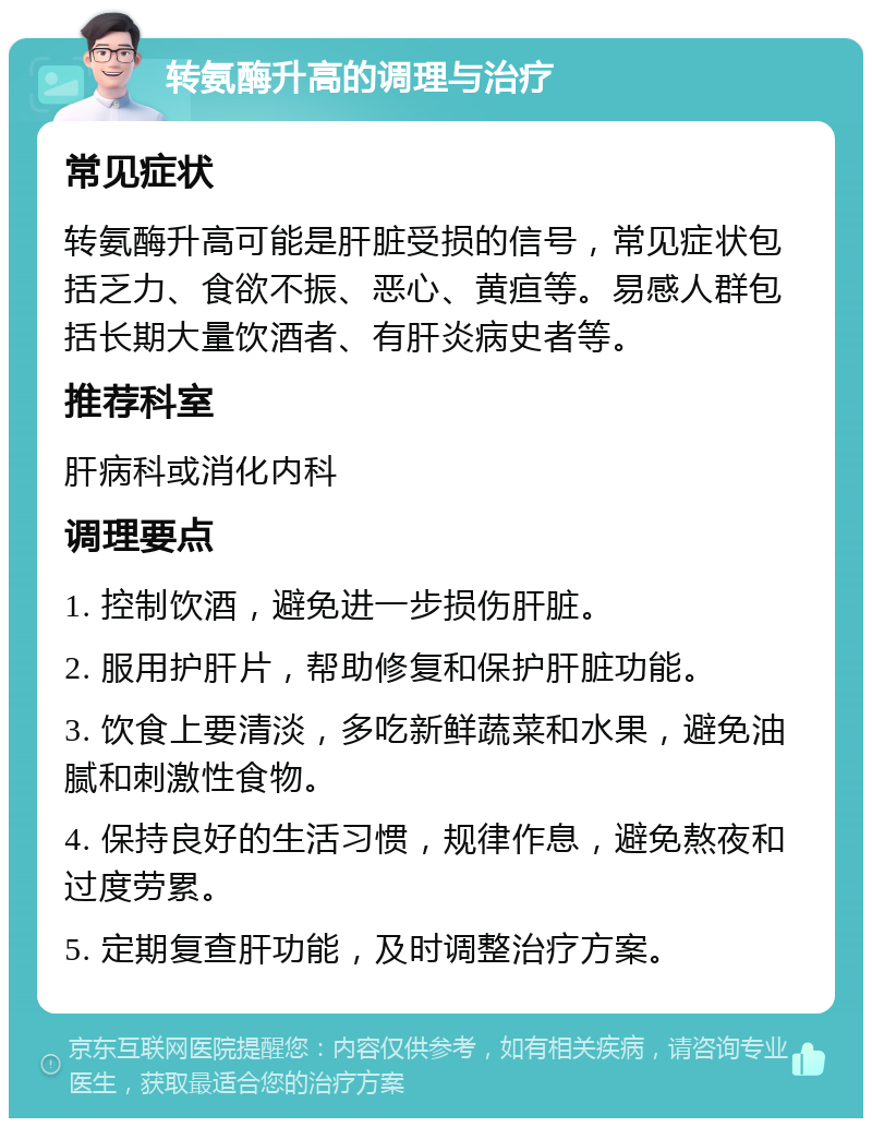 转氨酶升高的调理与治疗 常见症状 转氨酶升高可能是肝脏受损的信号，常见症状包括乏力、食欲不振、恶心、黄疸等。易感人群包括长期大量饮酒者、有肝炎病史者等。 推荐科室 肝病科或消化内科 调理要点 1. 控制饮酒，避免进一步损伤肝脏。 2. 服用护肝片，帮助修复和保护肝脏功能。 3. 饮食上要清淡，多吃新鲜蔬菜和水果，避免油腻和刺激性食物。 4. 保持良好的生活习惯，规律作息，避免熬夜和过度劳累。 5. 定期复查肝功能，及时调整治疗方案。