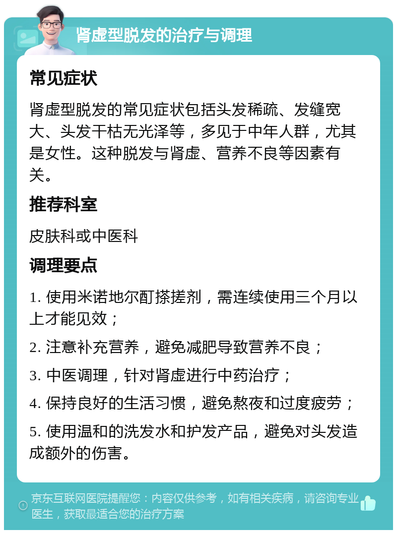 肾虚型脱发的治疗与调理 常见症状 肾虚型脱发的常见症状包括头发稀疏、发缝宽大、头发干枯无光泽等，多见于中年人群，尤其是女性。这种脱发与肾虚、营养不良等因素有关。 推荐科室 皮肤科或中医科 调理要点 1. 使用米诺地尔酊搽搓剂，需连续使用三个月以上才能见效； 2. 注意补充营养，避免减肥导致营养不良； 3. 中医调理，针对肾虚进行中药治疗； 4. 保持良好的生活习惯，避免熬夜和过度疲劳； 5. 使用温和的洗发水和护发产品，避免对头发造成额外的伤害。