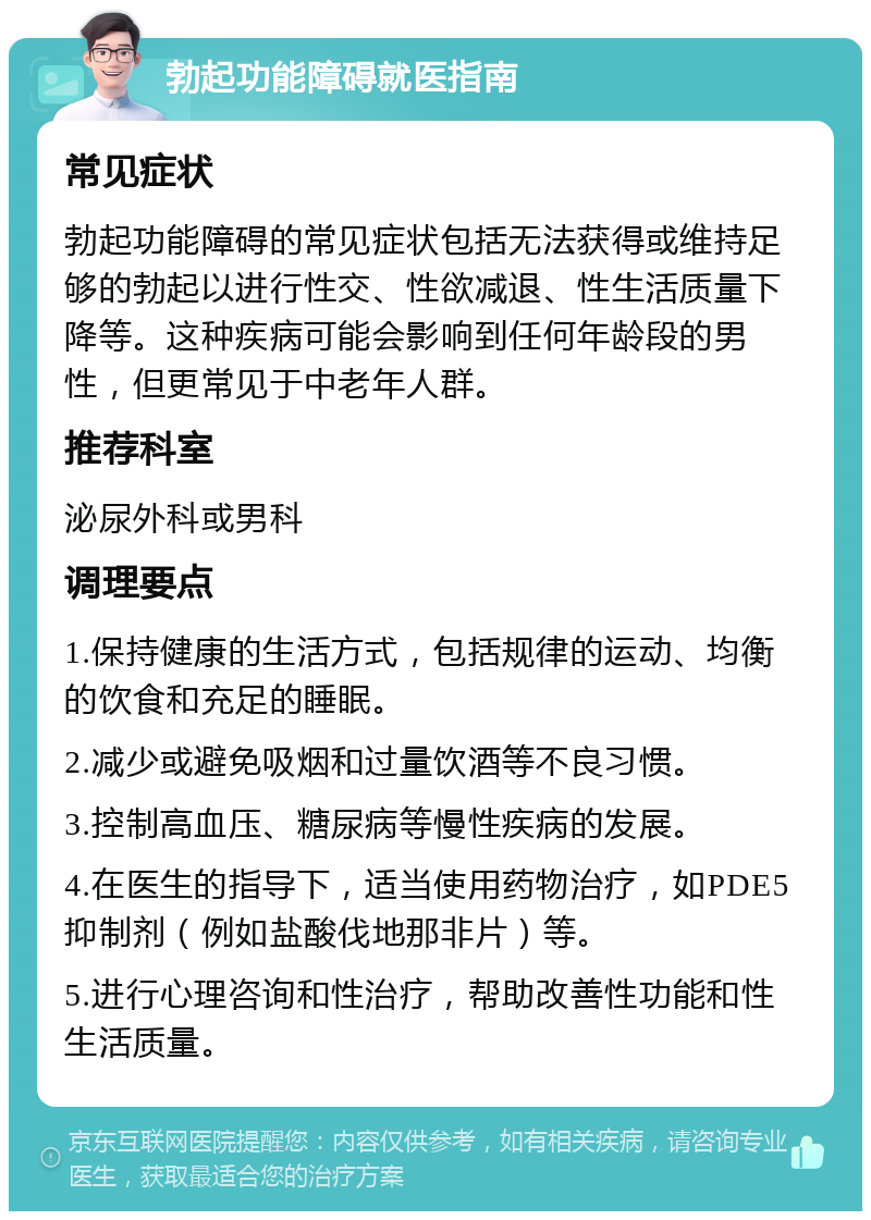 勃起功能障碍就医指南 常见症状 勃起功能障碍的常见症状包括无法获得或维持足够的勃起以进行性交、性欲减退、性生活质量下降等。这种疾病可能会影响到任何年龄段的男性，但更常见于中老年人群。 推荐科室 泌尿外科或男科 调理要点 1.保持健康的生活方式，包括规律的运动、均衡的饮食和充足的睡眠。 2.减少或避免吸烟和过量饮酒等不良习惯。 3.控制高血压、糖尿病等慢性疾病的发展。 4.在医生的指导下，适当使用药物治疗，如PDE5抑制剂（例如盐酸伐地那非片）等。 5.进行心理咨询和性治疗，帮助改善性功能和性生活质量。