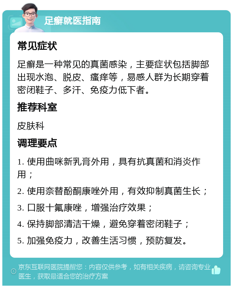 足癣就医指南 常见症状 足癣是一种常见的真菌感染，主要症状包括脚部出现水泡、脱皮、瘙痒等，易感人群为长期穿着密闭鞋子、多汗、免疫力低下者。 推荐科室 皮肤科 调理要点 1. 使用曲咪新乳膏外用，具有抗真菌和消炎作用； 2. 使用奈替酚酮康唑外用，有效抑制真菌生长； 3. 口服十氟康唑，增强治疗效果； 4. 保持脚部清洁干燥，避免穿着密闭鞋子； 5. 加强免疫力，改善生活习惯，预防复发。