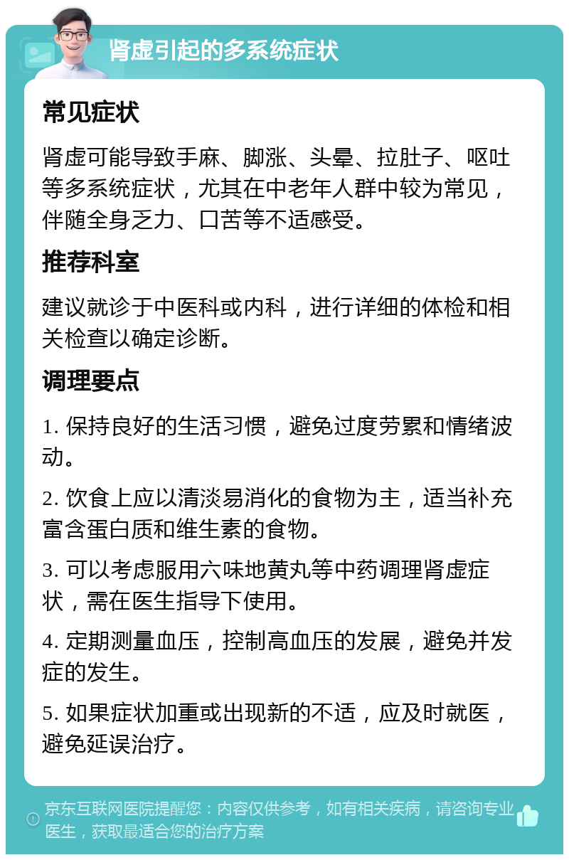 肾虚引起的多系统症状 常见症状 肾虚可能导致手麻、脚涨、头晕、拉肚子、呕吐等多系统症状，尤其在中老年人群中较为常见，伴随全身乏力、口苦等不适感受。 推荐科室 建议就诊于中医科或内科，进行详细的体检和相关检查以确定诊断。 调理要点 1. 保持良好的生活习惯，避免过度劳累和情绪波动。 2. 饮食上应以清淡易消化的食物为主，适当补充富含蛋白质和维生素的食物。 3. 可以考虑服用六味地黄丸等中药调理肾虚症状，需在医生指导下使用。 4. 定期测量血压，控制高血压的发展，避免并发症的发生。 5. 如果症状加重或出现新的不适，应及时就医，避免延误治疗。