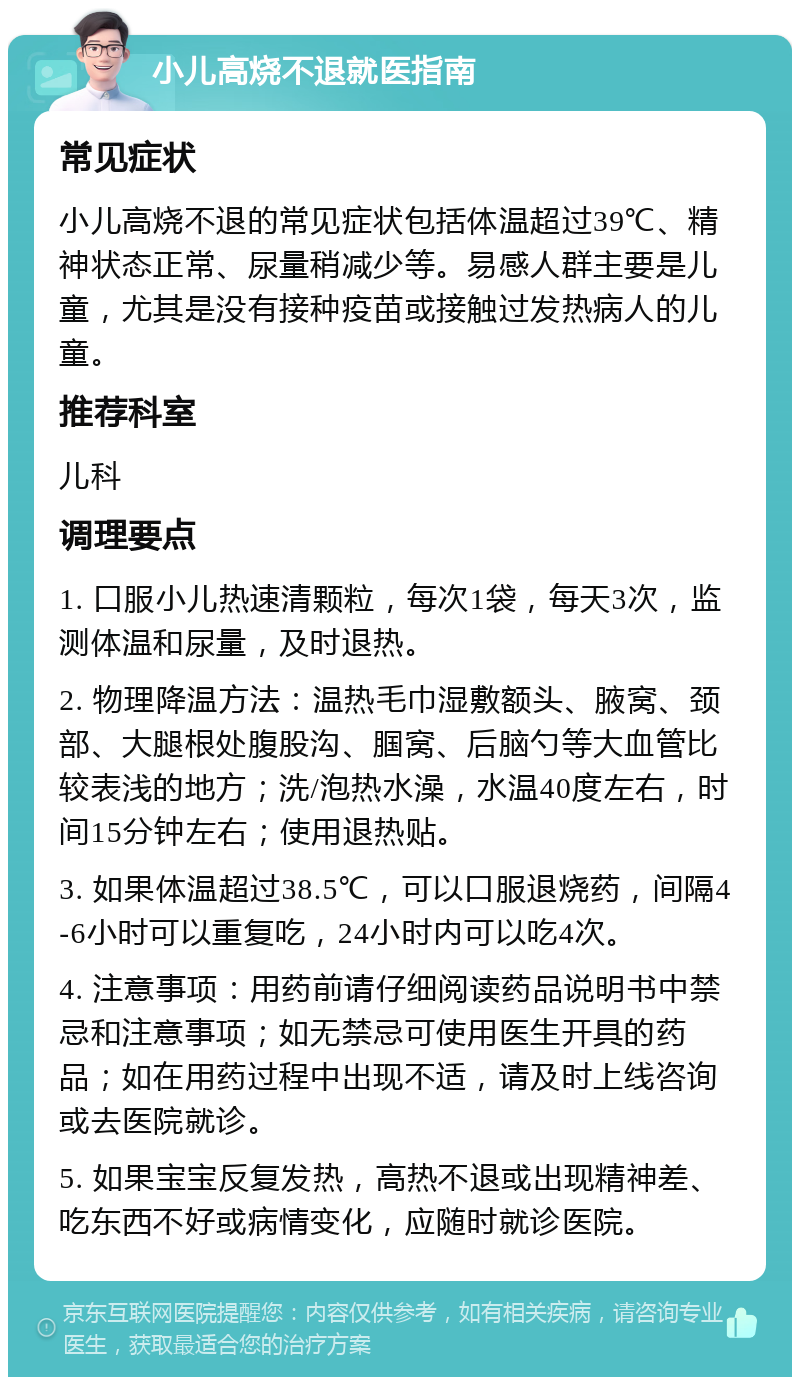 小儿高烧不退就医指南 常见症状 小儿高烧不退的常见症状包括体温超过39℃、精神状态正常、尿量稍减少等。易感人群主要是儿童，尤其是没有接种疫苗或接触过发热病人的儿童。 推荐科室 儿科 调理要点 1. 口服小儿热速清颗粒，每次1袋，每天3次，监测体温和尿量，及时退热。 2. 物理降温方法：温热毛巾湿敷额头、腋窝、颈部、大腿根处腹股沟、腘窝、后脑勺等大血管比较表浅的地方；洗/泡热水澡，水温40度左右，时间15分钟左右；使用退热贴。 3. 如果体温超过38.5℃，可以口服退烧药，间隔4-6小时可以重复吃，24小时内可以吃4次。 4. 注意事项：用药前请仔细阅读药品说明书中禁忌和注意事项；如无禁忌可使用医生开具的药品；如在用药过程中出现不适，请及时上线咨询或去医院就诊。 5. 如果宝宝反复发热，高热不退或出现精神差、吃东西不好或病情变化，应随时就诊医院。