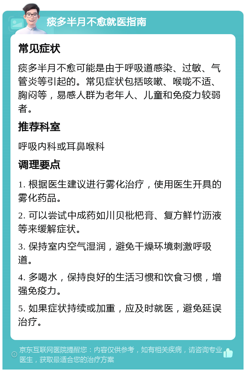 痰多半月不愈就医指南 常见症状 痰多半月不愈可能是由于呼吸道感染、过敏、气管炎等引起的。常见症状包括咳嗽、喉咙不适、胸闷等，易感人群为老年人、儿童和免疫力较弱者。 推荐科室 呼吸内科或耳鼻喉科 调理要点 1. 根据医生建议进行雾化治疗，使用医生开具的雾化药品。 2. 可以尝试中成药如川贝枇杷膏、复方鲜竹沥液等来缓解症状。 3. 保持室内空气湿润，避免干燥环境刺激呼吸道。 4. 多喝水，保持良好的生活习惯和饮食习惯，增强免疫力。 5. 如果症状持续或加重，应及时就医，避免延误治疗。