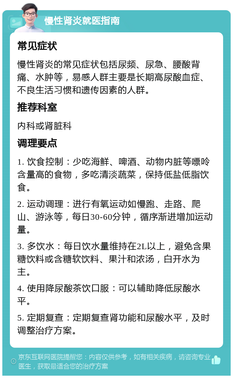 慢性肾炎就医指南 常见症状 慢性肾炎的常见症状包括尿频、尿急、腰酸背痛、水肿等，易感人群主要是长期高尿酸血症、不良生活习惯和遗传因素的人群。 推荐科室 内科或肾脏科 调理要点 1. 饮食控制：少吃海鲜、啤酒、动物内脏等嘌呤含量高的食物，多吃清淡蔬菜，保持低盐低脂饮食。 2. 运动调理：进行有氧运动如慢跑、走路、爬山、游泳等，每日30-60分钟，循序渐进增加运动量。 3. 多饮水：每日饮水量维持在2L以上，避免含果糖饮料或含糖软饮料、果汁和浓汤，白开水为主。 4. 使用降尿酸茶饮口服：可以辅助降低尿酸水平。 5. 定期复查：定期复查肾功能和尿酸水平，及时调整治疗方案。